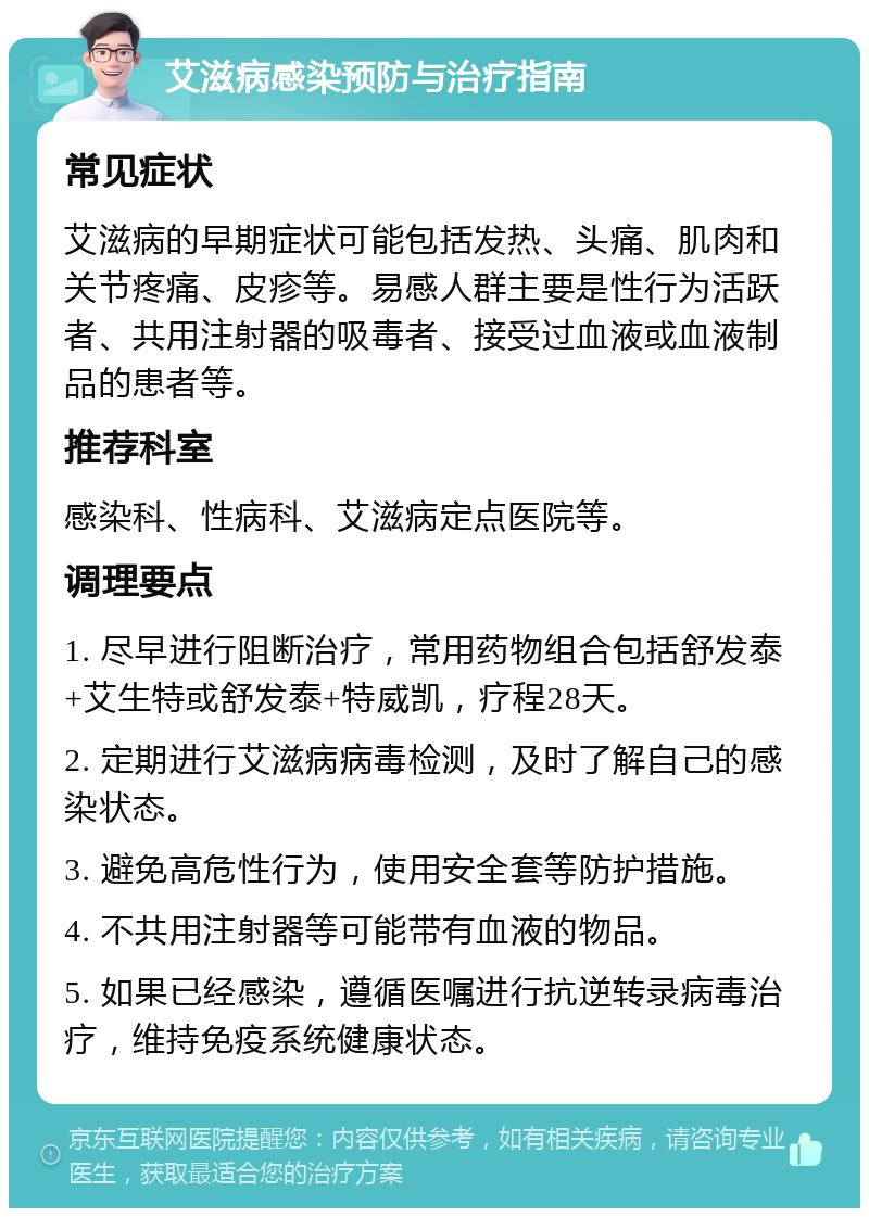 艾滋病感染预防与治疗指南 常见症状 艾滋病的早期症状可能包括发热、头痛、肌肉和关节疼痛、皮疹等。易感人群主要是性行为活跃者、共用注射器的吸毒者、接受过血液或血液制品的患者等。 推荐科室 感染科、性病科、艾滋病定点医院等。 调理要点 1. 尽早进行阻断治疗，常用药物组合包括舒发泰+艾生特或舒发泰+特威凯，疗程28天。 2. 定期进行艾滋病病毒检测，及时了解自己的感染状态。 3. 避免高危性行为，使用安全套等防护措施。 4. 不共用注射器等可能带有血液的物品。 5. 如果已经感染，遵循医嘱进行抗逆转录病毒治疗，维持免疫系统健康状态。