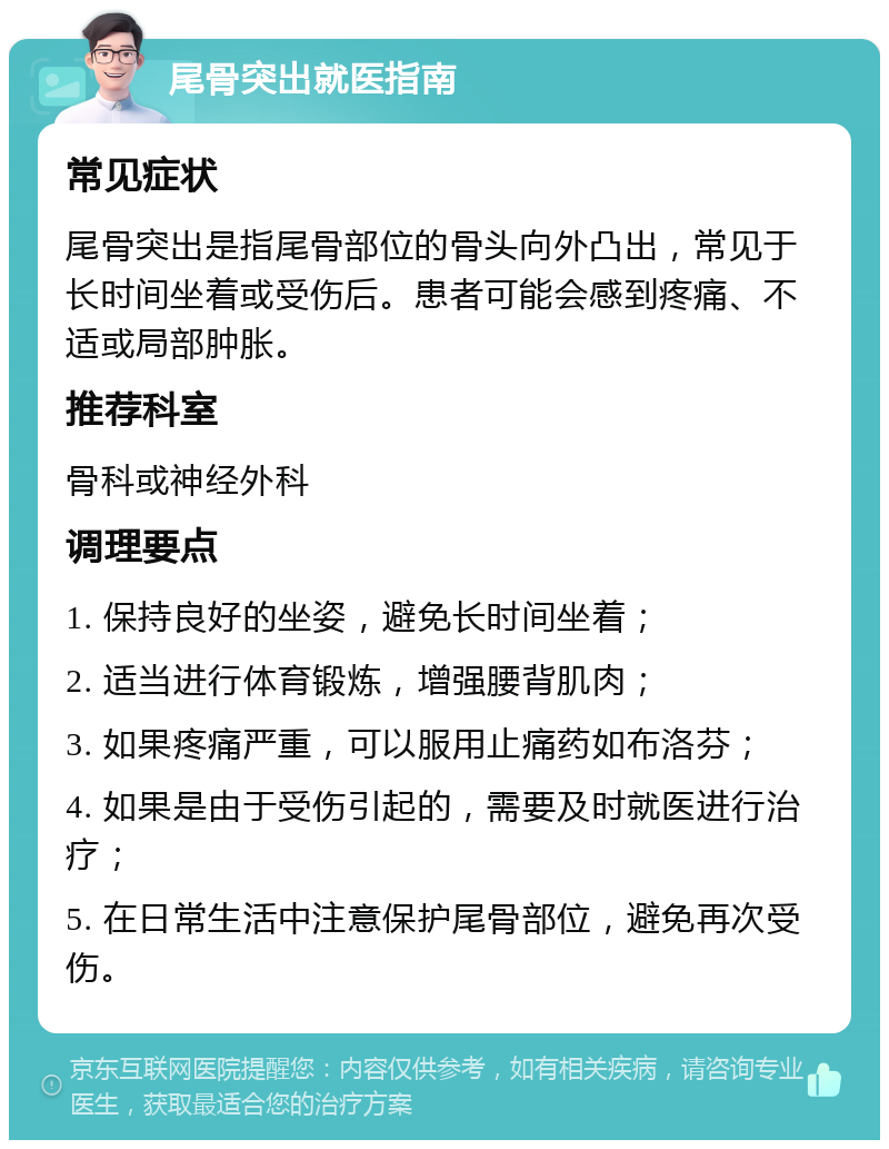 尾骨突出就医指南 常见症状 尾骨突出是指尾骨部位的骨头向外凸出，常见于长时间坐着或受伤后。患者可能会感到疼痛、不适或局部肿胀。 推荐科室 骨科或神经外科 调理要点 1. 保持良好的坐姿，避免长时间坐着； 2. 适当进行体育锻炼，增强腰背肌肉； 3. 如果疼痛严重，可以服用止痛药如布洛芬； 4. 如果是由于受伤引起的，需要及时就医进行治疗； 5. 在日常生活中注意保护尾骨部位，避免再次受伤。