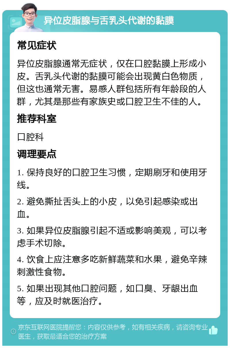 异位皮脂腺与舌乳头代谢的黏膜 常见症状 异位皮脂腺通常无症状，仅在口腔黏膜上形成小皮。舌乳头代谢的黏膜可能会出现黄白色物质，但这也通常无害。易感人群包括所有年龄段的人群，尤其是那些有家族史或口腔卫生不佳的人。 推荐科室 口腔科 调理要点 1. 保持良好的口腔卫生习惯，定期刷牙和使用牙线。 2. 避免撕扯舌头上的小皮，以免引起感染或出血。 3. 如果异位皮脂腺引起不适或影响美观，可以考虑手术切除。 4. 饮食上应注意多吃新鲜蔬菜和水果，避免辛辣刺激性食物。 5. 如果出现其他口腔问题，如口臭、牙龈出血等，应及时就医治疗。