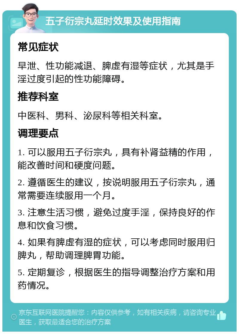 五子衍宗丸延时效果及使用指南 常见症状 早泄、性功能减退、脾虚有湿等症状，尤其是手淫过度引起的性功能障碍。 推荐科室 中医科、男科、泌尿科等相关科室。 调理要点 1. 可以服用五子衍宗丸，具有补肾益精的作用，能改善时间和硬度问题。 2. 遵循医生的建议，按说明服用五子衍宗丸，通常需要连续服用一个月。 3. 注意生活习惯，避免过度手淫，保持良好的作息和饮食习惯。 4. 如果有脾虚有湿的症状，可以考虑同时服用归脾丸，帮助调理脾胃功能。 5. 定期复诊，根据医生的指导调整治疗方案和用药情况。