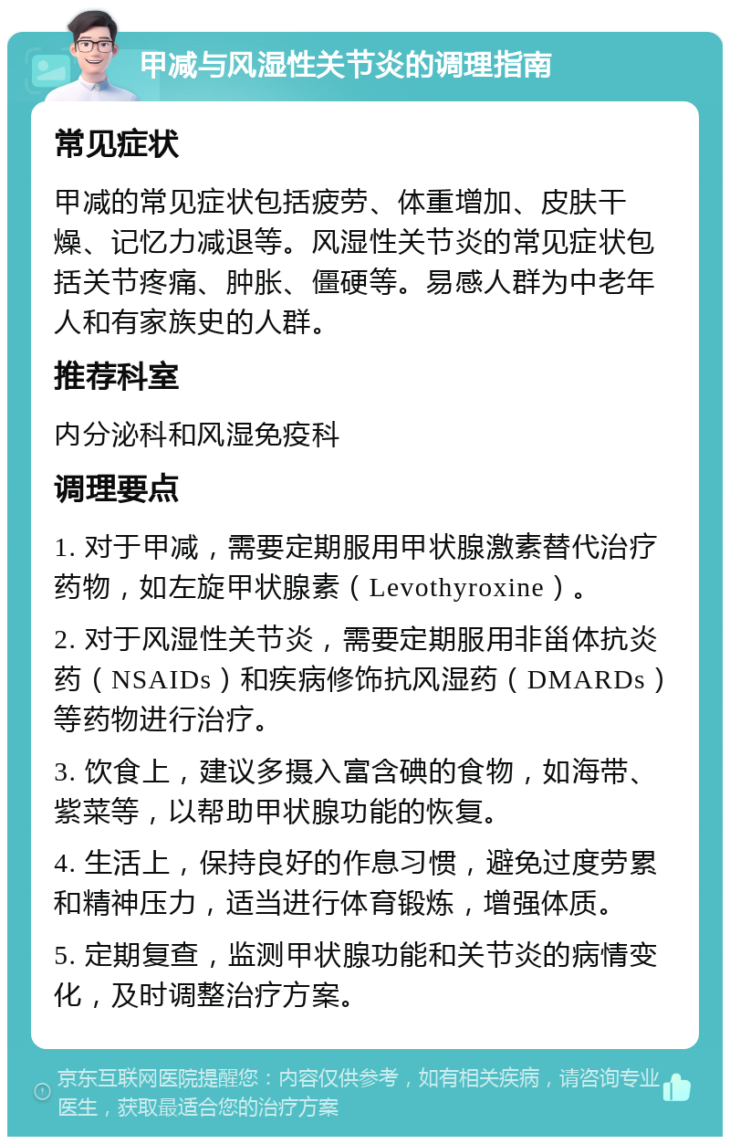 甲减与风湿性关节炎的调理指南 常见症状 甲减的常见症状包括疲劳、体重增加、皮肤干燥、记忆力减退等。风湿性关节炎的常见症状包括关节疼痛、肿胀、僵硬等。易感人群为中老年人和有家族史的人群。 推荐科室 内分泌科和风湿免疫科 调理要点 1. 对于甲减，需要定期服用甲状腺激素替代治疗药物，如左旋甲状腺素（Levothyroxine）。 2. 对于风湿性关节炎，需要定期服用非甾体抗炎药（NSAIDs）和疾病修饰抗风湿药（DMARDs）等药物进行治疗。 3. 饮食上，建议多摄入富含碘的食物，如海带、紫菜等，以帮助甲状腺功能的恢复。 4. 生活上，保持良好的作息习惯，避免过度劳累和精神压力，适当进行体育锻炼，增强体质。 5. 定期复查，监测甲状腺功能和关节炎的病情变化，及时调整治疗方案。