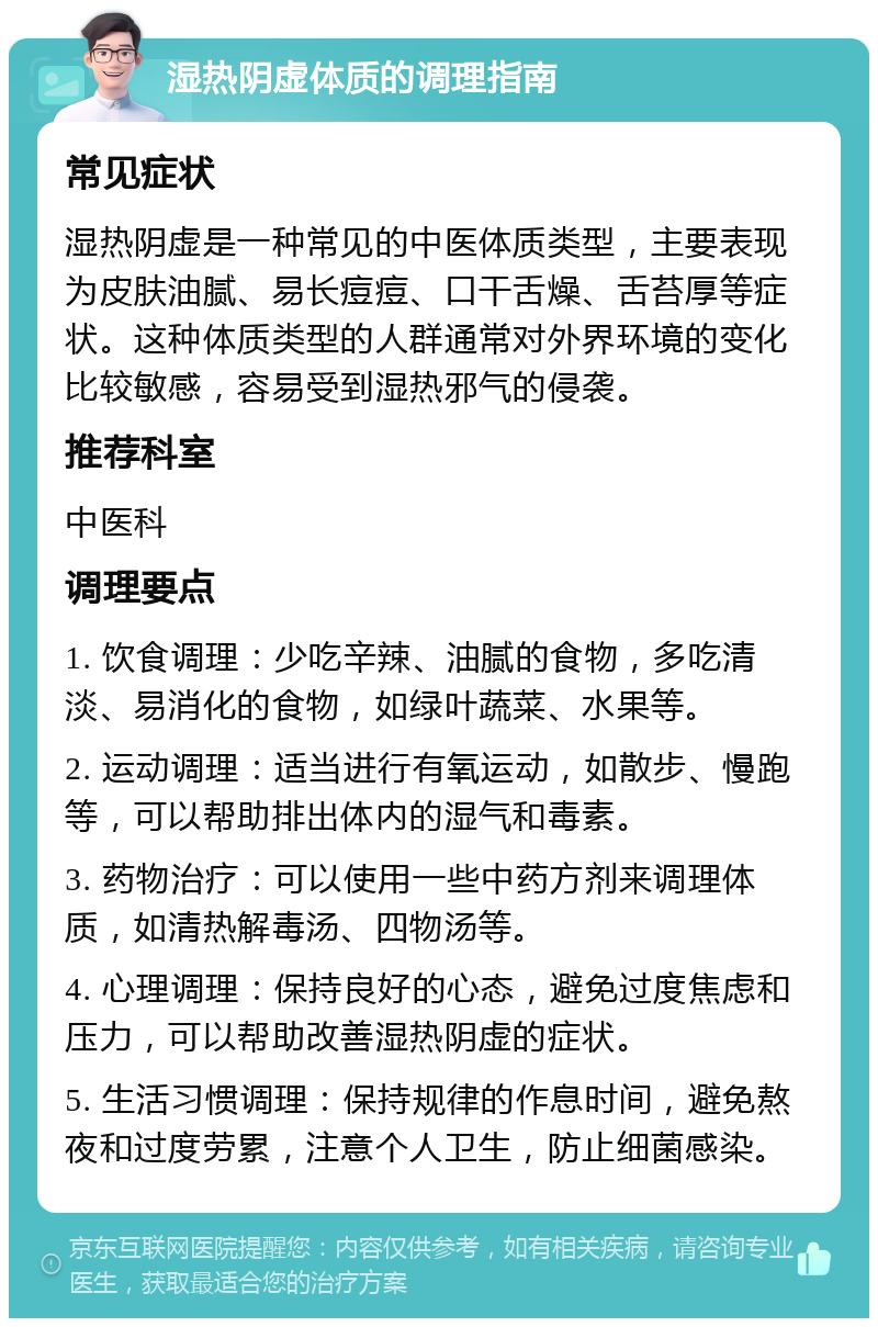 湿热阴虚体质的调理指南 常见症状 湿热阴虚是一种常见的中医体质类型，主要表现为皮肤油腻、易长痘痘、口干舌燥、舌苔厚等症状。这种体质类型的人群通常对外界环境的变化比较敏感，容易受到湿热邪气的侵袭。 推荐科室 中医科 调理要点 1. 饮食调理：少吃辛辣、油腻的食物，多吃清淡、易消化的食物，如绿叶蔬菜、水果等。 2. 运动调理：适当进行有氧运动，如散步、慢跑等，可以帮助排出体内的湿气和毒素。 3. 药物治疗：可以使用一些中药方剂来调理体质，如清热解毒汤、四物汤等。 4. 心理调理：保持良好的心态，避免过度焦虑和压力，可以帮助改善湿热阴虚的症状。 5. 生活习惯调理：保持规律的作息时间，避免熬夜和过度劳累，注意个人卫生，防止细菌感染。