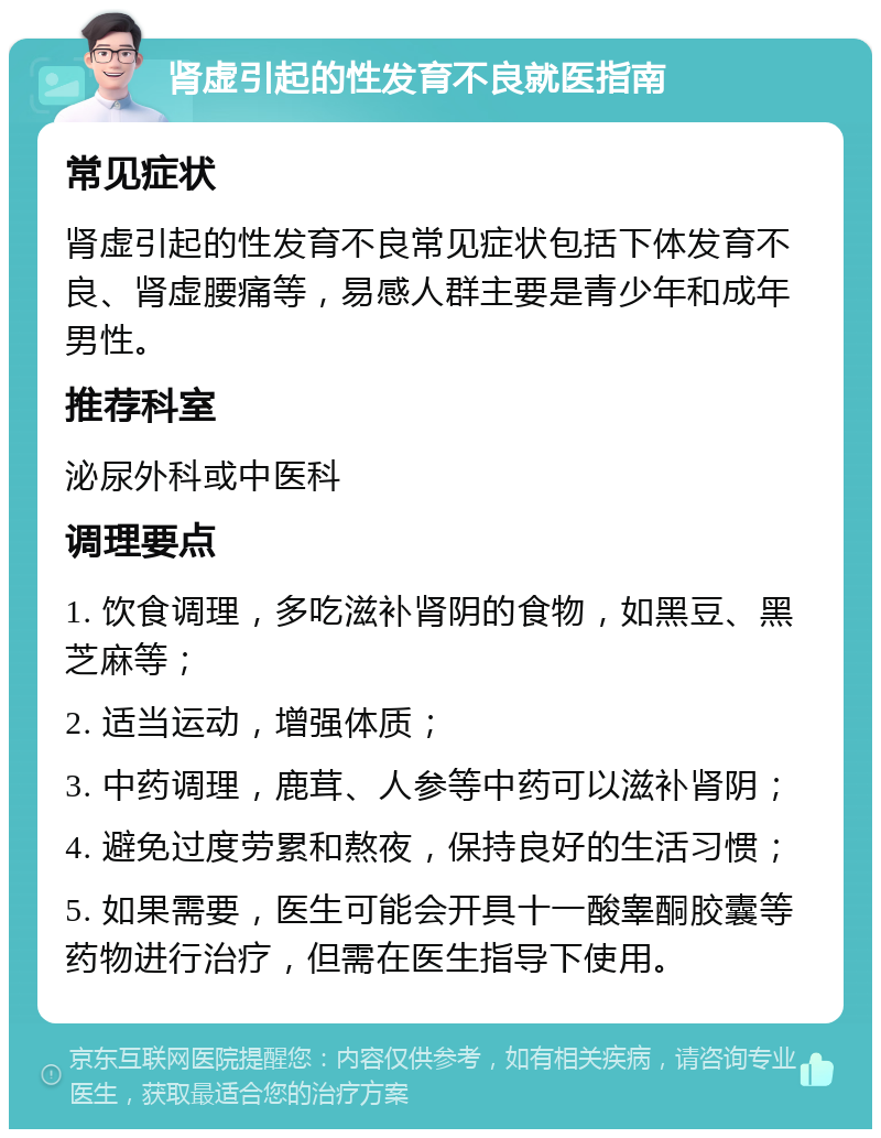 肾虚引起的性发育不良就医指南 常见症状 肾虚引起的性发育不良常见症状包括下体发育不良、肾虚腰痛等，易感人群主要是青少年和成年男性。 推荐科室 泌尿外科或中医科 调理要点 1. 饮食调理，多吃滋补肾阴的食物，如黑豆、黑芝麻等； 2. 适当运动，增强体质； 3. 中药调理，鹿茸、人参等中药可以滋补肾阴； 4. 避免过度劳累和熬夜，保持良好的生活习惯； 5. 如果需要，医生可能会开具十一酸睾酮胶囊等药物进行治疗，但需在医生指导下使用。