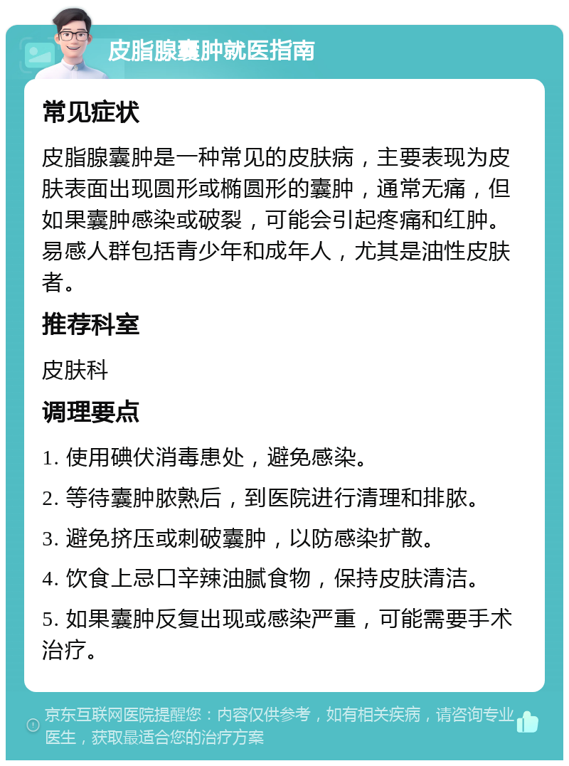 皮脂腺囊肿就医指南 常见症状 皮脂腺囊肿是一种常见的皮肤病，主要表现为皮肤表面出现圆形或椭圆形的囊肿，通常无痛，但如果囊肿感染或破裂，可能会引起疼痛和红肿。易感人群包括青少年和成年人，尤其是油性皮肤者。 推荐科室 皮肤科 调理要点 1. 使用碘伏消毒患处，避免感染。 2. 等待囊肿脓熟后，到医院进行清理和排脓。 3. 避免挤压或刺破囊肿，以防感染扩散。 4. 饮食上忌口辛辣油腻食物，保持皮肤清洁。 5. 如果囊肿反复出现或感染严重，可能需要手术治疗。