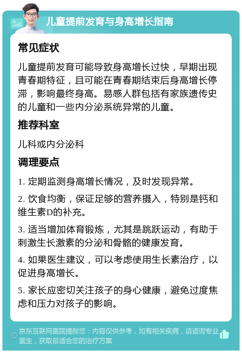 儿童提前发育与身高增长指南 常见症状 儿童提前发育可能导致身高增长过快，早期出现青春期特征，且可能在青春期结束后身高增长停滞，影响最终身高。易感人群包括有家族遗传史的儿童和一些内分泌系统异常的儿童。 推荐科室 儿科或内分泌科 调理要点 1. 定期监测身高增长情况，及时发现异常。 2. 饮食均衡，保证足够的营养摄入，特别是钙和维生素D的补充。 3. 适当增加体育锻炼，尤其是跳跃运动，有助于刺激生长激素的分泌和骨骼的健康发育。 4. 如果医生建议，可以考虑使用生长素治疗，以促进身高增长。 5. 家长应密切关注孩子的身心健康，避免过度焦虑和压力对孩子的影响。