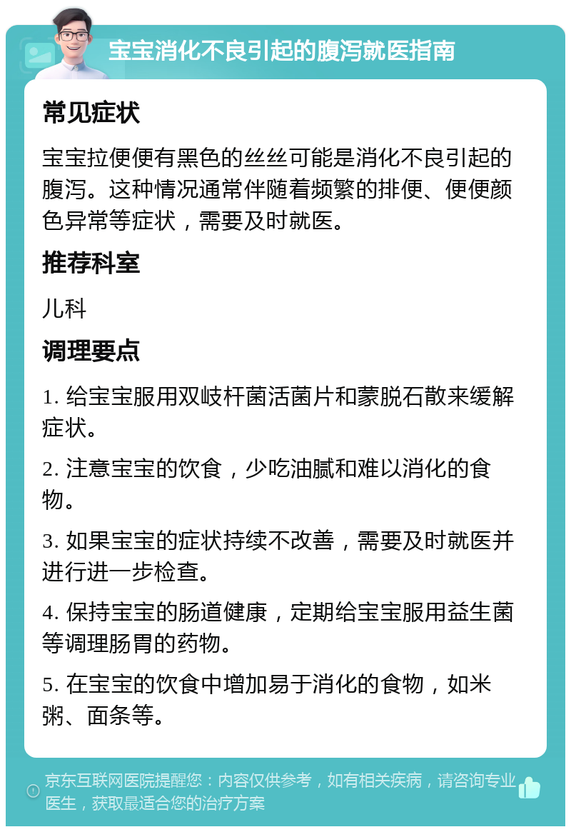 宝宝消化不良引起的腹泻就医指南 常见症状 宝宝拉便便有黑色的丝丝可能是消化不良引起的腹泻。这种情况通常伴随着频繁的排便、便便颜色异常等症状，需要及时就医。 推荐科室 儿科 调理要点 1. 给宝宝服用双岐杆菌活菌片和蒙脱石散来缓解症状。 2. 注意宝宝的饮食，少吃油腻和难以消化的食物。 3. 如果宝宝的症状持续不改善，需要及时就医并进行进一步检查。 4. 保持宝宝的肠道健康，定期给宝宝服用益生菌等调理肠胃的药物。 5. 在宝宝的饮食中增加易于消化的食物，如米粥、面条等。