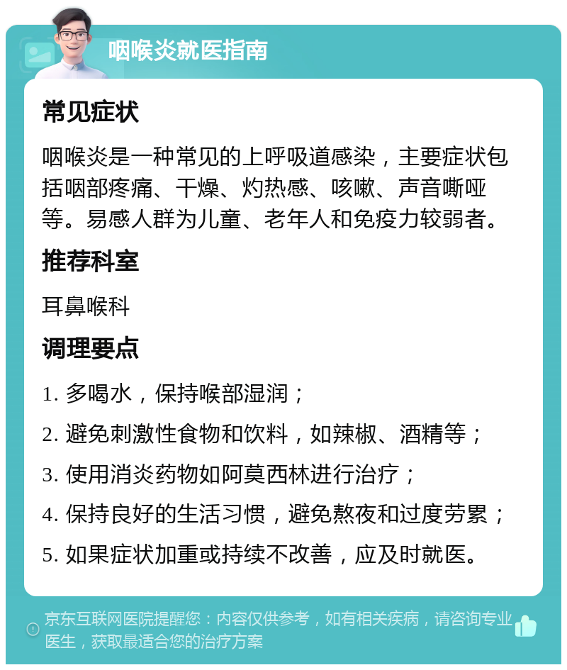 咽喉炎就医指南 常见症状 咽喉炎是一种常见的上呼吸道感染，主要症状包括咽部疼痛、干燥、灼热感、咳嗽、声音嘶哑等。易感人群为儿童、老年人和免疫力较弱者。 推荐科室 耳鼻喉科 调理要点 1. 多喝水，保持喉部湿润； 2. 避免刺激性食物和饮料，如辣椒、酒精等； 3. 使用消炎药物如阿莫西林进行治疗； 4. 保持良好的生活习惯，避免熬夜和过度劳累； 5. 如果症状加重或持续不改善，应及时就医。