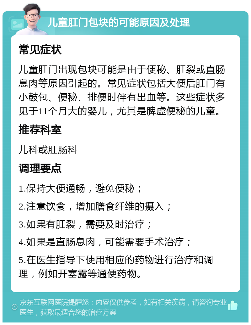 儿童肛门包块的可能原因及处理 常见症状 儿童肛门出现包块可能是由于便秘、肛裂或直肠息肉等原因引起的。常见症状包括大便后肛门有小鼓包、便秘、排便时伴有出血等。这些症状多见于11个月大的婴儿，尤其是脾虚便秘的儿童。 推荐科室 儿科或肛肠科 调理要点 1.保持大便通畅，避免便秘； 2.注意饮食，增加膳食纤维的摄入； 3.如果有肛裂，需要及时治疗； 4.如果是直肠息肉，可能需要手术治疗； 5.在医生指导下使用相应的药物进行治疗和调理，例如开塞露等通便药物。