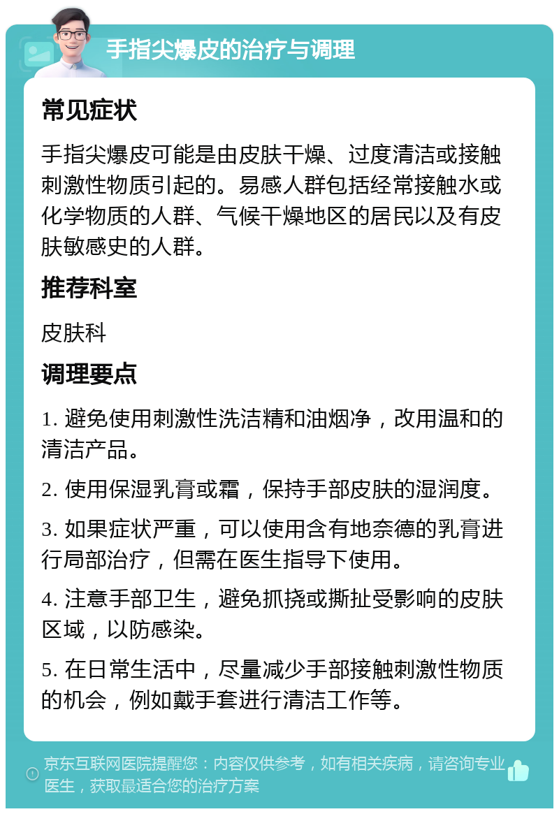 手指尖爆皮的治疗与调理 常见症状 手指尖爆皮可能是由皮肤干燥、过度清洁或接触刺激性物质引起的。易感人群包括经常接触水或化学物质的人群、气候干燥地区的居民以及有皮肤敏感史的人群。 推荐科室 皮肤科 调理要点 1. 避免使用刺激性洗洁精和油烟净，改用温和的清洁产品。 2. 使用保湿乳膏或霜，保持手部皮肤的湿润度。 3. 如果症状严重，可以使用含有地奈德的乳膏进行局部治疗，但需在医生指导下使用。 4. 注意手部卫生，避免抓挠或撕扯受影响的皮肤区域，以防感染。 5. 在日常生活中，尽量减少手部接触刺激性物质的机会，例如戴手套进行清洁工作等。