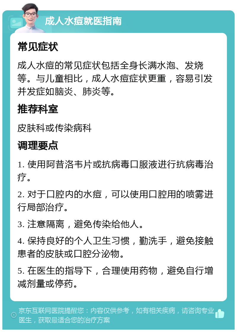 成人水痘就医指南 常见症状 成人水痘的常见症状包括全身长满水泡、发烧等。与儿童相比，成人水痘症状更重，容易引发并发症如脑炎、肺炎等。 推荐科室 皮肤科或传染病科 调理要点 1. 使用阿昔洛韦片或抗病毒口服液进行抗病毒治疗。 2. 对于口腔内的水痘，可以使用口腔用的喷雾进行局部治疗。 3. 注意隔离，避免传染给他人。 4. 保持良好的个人卫生习惯，勤洗手，避免接触患者的皮肤或口腔分泌物。 5. 在医生的指导下，合理使用药物，避免自行增减剂量或停药。