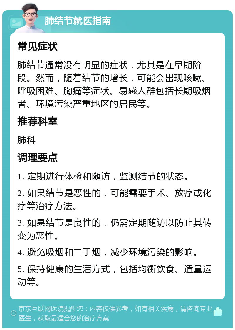 肺结节就医指南 常见症状 肺结节通常没有明显的症状，尤其是在早期阶段。然而，随着结节的增长，可能会出现咳嗽、呼吸困难、胸痛等症状。易感人群包括长期吸烟者、环境污染严重地区的居民等。 推荐科室 肺科 调理要点 1. 定期进行体检和随访，监测结节的状态。 2. 如果结节是恶性的，可能需要手术、放疗或化疗等治疗方法。 3. 如果结节是良性的，仍需定期随访以防止其转变为恶性。 4. 避免吸烟和二手烟，减少环境污染的影响。 5. 保持健康的生活方式，包括均衡饮食、适量运动等。