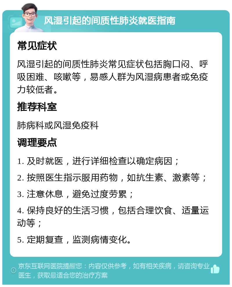 风湿引起的间质性肺炎就医指南 常见症状 风湿引起的间质性肺炎常见症状包括胸口闷、呼吸困难、咳嗽等，易感人群为风湿病患者或免疫力较低者。 推荐科室 肺病科或风湿免疫科 调理要点 1. 及时就医，进行详细检查以确定病因； 2. 按照医生指示服用药物，如抗生素、激素等； 3. 注意休息，避免过度劳累； 4. 保持良好的生活习惯，包括合理饮食、适量运动等； 5. 定期复查，监测病情变化。