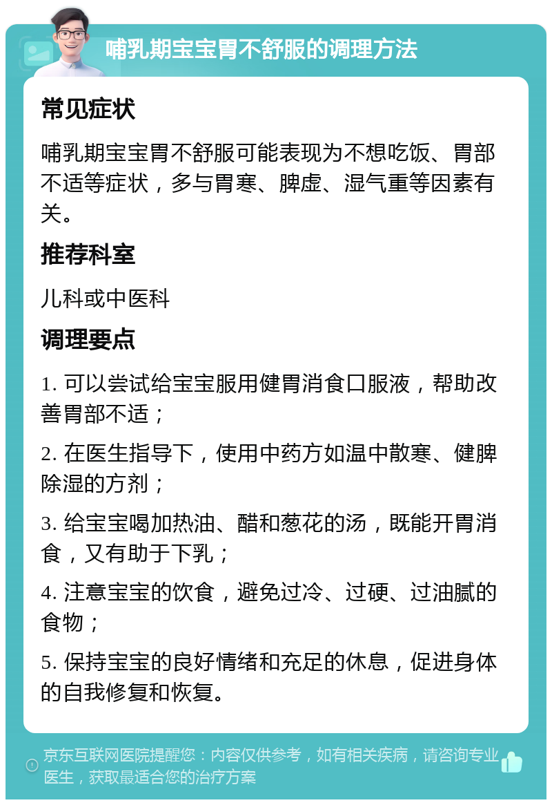 哺乳期宝宝胃不舒服的调理方法 常见症状 哺乳期宝宝胃不舒服可能表现为不想吃饭、胃部不适等症状，多与胃寒、脾虚、湿气重等因素有关。 推荐科室 儿科或中医科 调理要点 1. 可以尝试给宝宝服用健胃消食口服液，帮助改善胃部不适； 2. 在医生指导下，使用中药方如温中散寒、健脾除湿的方剂； 3. 给宝宝喝加热油、醋和葱花的汤，既能开胃消食，又有助于下乳； 4. 注意宝宝的饮食，避免过冷、过硬、过油腻的食物； 5. 保持宝宝的良好情绪和充足的休息，促进身体的自我修复和恢复。