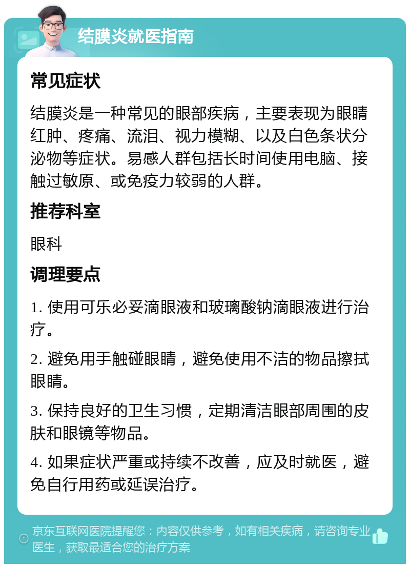 结膜炎就医指南 常见症状 结膜炎是一种常见的眼部疾病，主要表现为眼睛红肿、疼痛、流泪、视力模糊、以及白色条状分泌物等症状。易感人群包括长时间使用电脑、接触过敏原、或免疫力较弱的人群。 推荐科室 眼科 调理要点 1. 使用可乐必妥滴眼液和玻璃酸钠滴眼液进行治疗。 2. 避免用手触碰眼睛，避免使用不洁的物品擦拭眼睛。 3. 保持良好的卫生习惯，定期清洁眼部周围的皮肤和眼镜等物品。 4. 如果症状严重或持续不改善，应及时就医，避免自行用药或延误治疗。