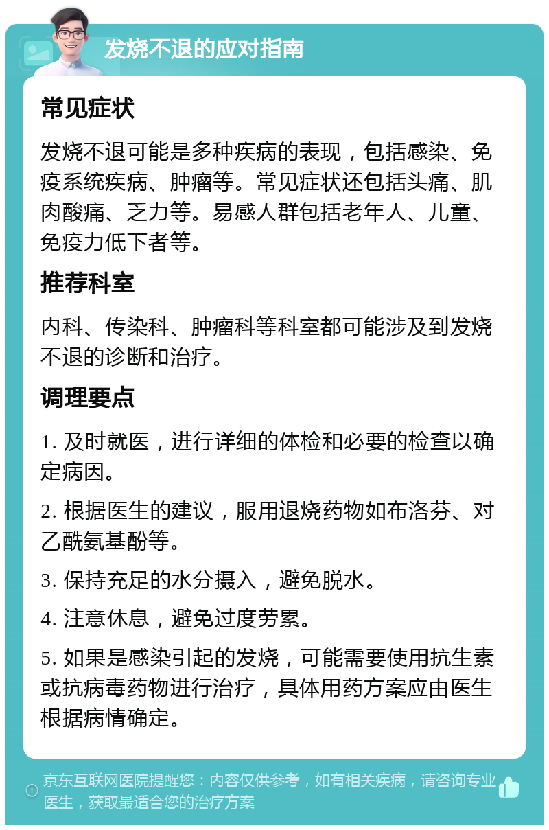 发烧不退的应对指南 常见症状 发烧不退可能是多种疾病的表现，包括感染、免疫系统疾病、肿瘤等。常见症状还包括头痛、肌肉酸痛、乏力等。易感人群包括老年人、儿童、免疫力低下者等。 推荐科室 内科、传染科、肿瘤科等科室都可能涉及到发烧不退的诊断和治疗。 调理要点 1. 及时就医，进行详细的体检和必要的检查以确定病因。 2. 根据医生的建议，服用退烧药物如布洛芬、对乙酰氨基酚等。 3. 保持充足的水分摄入，避免脱水。 4. 注意休息，避免过度劳累。 5. 如果是感染引起的发烧，可能需要使用抗生素或抗病毒药物进行治疗，具体用药方案应由医生根据病情确定。