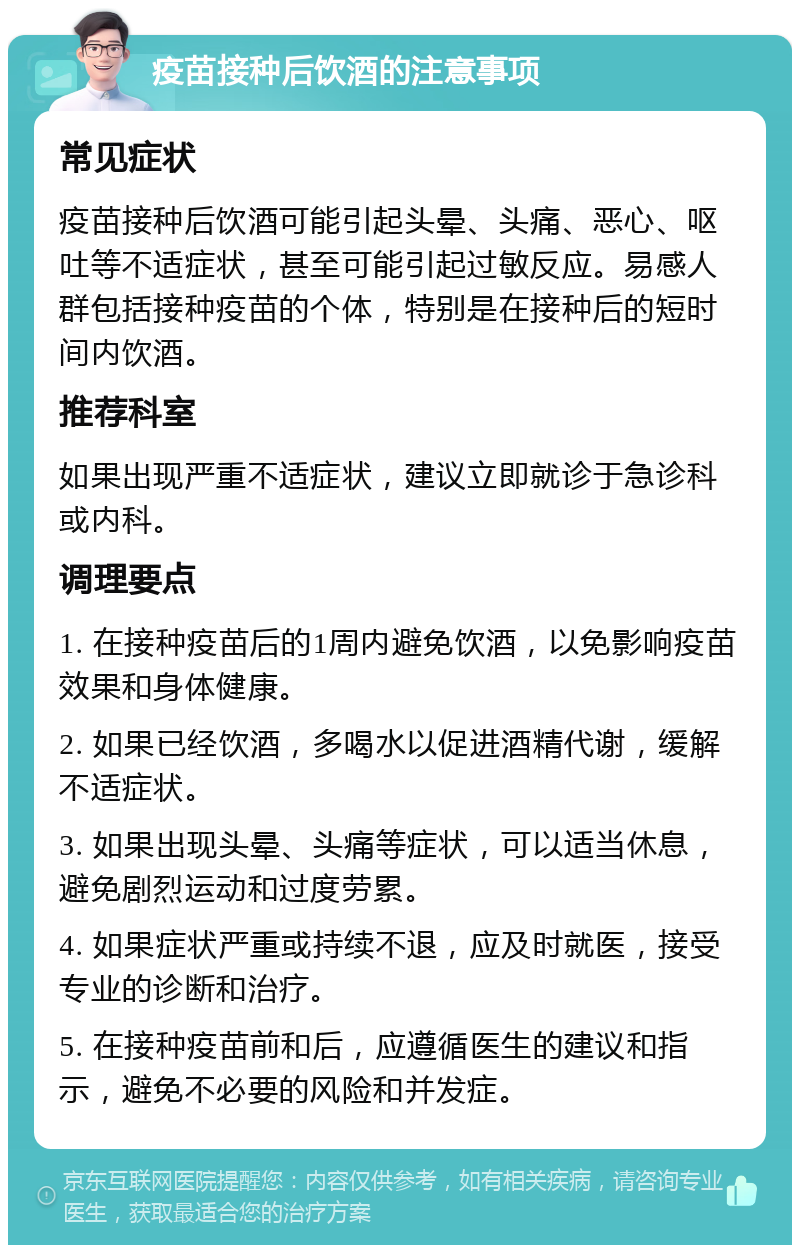 疫苗接种后饮酒的注意事项 常见症状 疫苗接种后饮酒可能引起头晕、头痛、恶心、呕吐等不适症状，甚至可能引起过敏反应。易感人群包括接种疫苗的个体，特别是在接种后的短时间内饮酒。 推荐科室 如果出现严重不适症状，建议立即就诊于急诊科或内科。 调理要点 1. 在接种疫苗后的1周内避免饮酒，以免影响疫苗效果和身体健康。 2. 如果已经饮酒，多喝水以促进酒精代谢，缓解不适症状。 3. 如果出现头晕、头痛等症状，可以适当休息，避免剧烈运动和过度劳累。 4. 如果症状严重或持续不退，应及时就医，接受专业的诊断和治疗。 5. 在接种疫苗前和后，应遵循医生的建议和指示，避免不必要的风险和并发症。