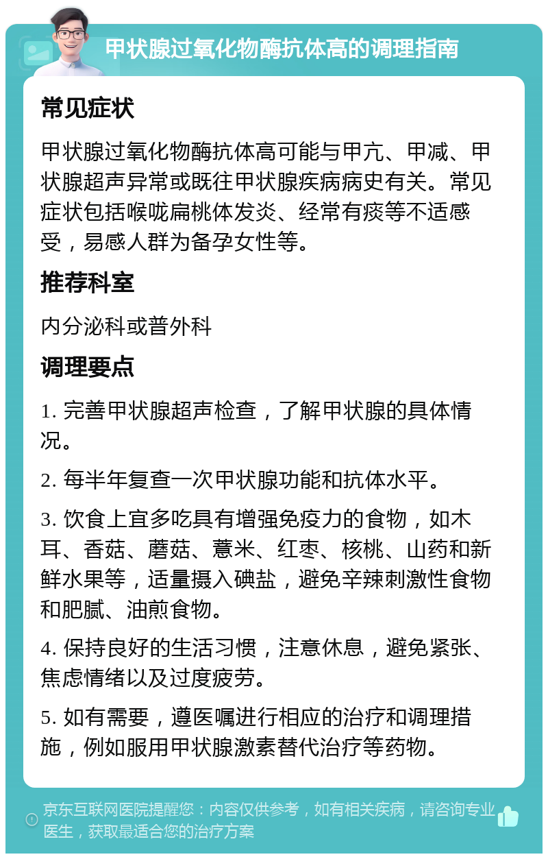 甲状腺过氧化物酶抗体高的调理指南 常见症状 甲状腺过氧化物酶抗体高可能与甲亢、甲减、甲状腺超声异常或既往甲状腺疾病病史有关。常见症状包括喉咙扁桃体发炎、经常有痰等不适感受，易感人群为备孕女性等。 推荐科室 内分泌科或普外科 调理要点 1. 完善甲状腺超声检查，了解甲状腺的具体情况。 2. 每半年复查一次甲状腺功能和抗体水平。 3. 饮食上宜多吃具有增强免疫力的食物，如木耳、香菇、蘑菇、薏米、红枣、核桃、山药和新鲜水果等，适量摄入碘盐，避免辛辣刺激性食物和肥腻、油煎食物。 4. 保持良好的生活习惯，注意休息，避免紧张、焦虑情绪以及过度疲劳。 5. 如有需要，遵医嘱进行相应的治疗和调理措施，例如服用甲状腺激素替代治疗等药物。