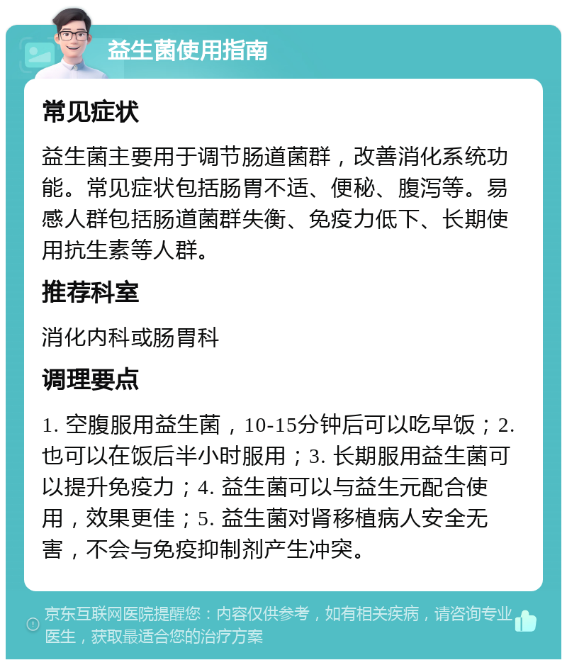 益生菌使用指南 常见症状 益生菌主要用于调节肠道菌群，改善消化系统功能。常见症状包括肠胃不适、便秘、腹泻等。易感人群包括肠道菌群失衡、免疫力低下、长期使用抗生素等人群。 推荐科室 消化内科或肠胃科 调理要点 1. 空腹服用益生菌，10-15分钟后可以吃早饭；2. 也可以在饭后半小时服用；3. 长期服用益生菌可以提升免疫力；4. 益生菌可以与益生元配合使用，效果更佳；5. 益生菌对肾移植病人安全无害，不会与免疫抑制剂产生冲突。