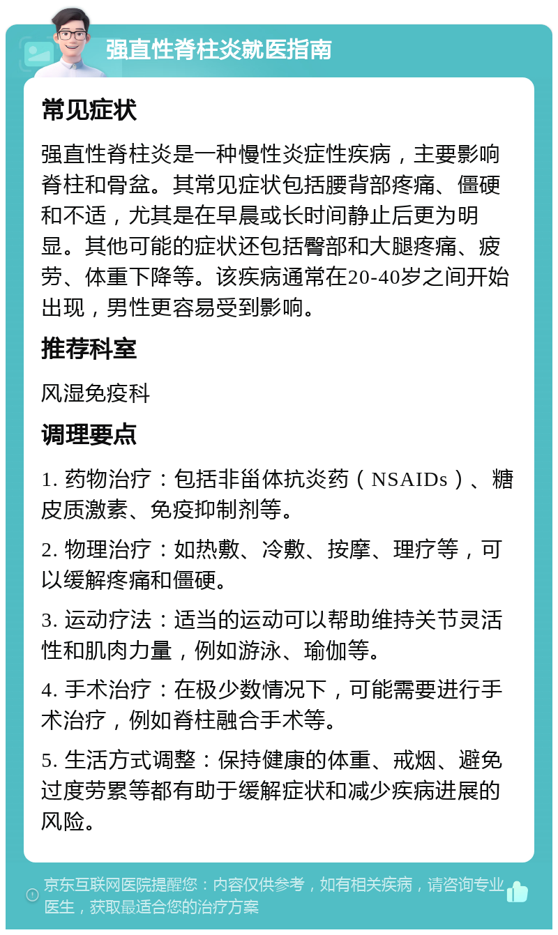 强直性脊柱炎就医指南 常见症状 强直性脊柱炎是一种慢性炎症性疾病，主要影响脊柱和骨盆。其常见症状包括腰背部疼痛、僵硬和不适，尤其是在早晨或长时间静止后更为明显。其他可能的症状还包括臀部和大腿疼痛、疲劳、体重下降等。该疾病通常在20-40岁之间开始出现，男性更容易受到影响。 推荐科室 风湿免疫科 调理要点 1. 药物治疗：包括非甾体抗炎药（NSAIDs）、糖皮质激素、免疫抑制剂等。 2. 物理治疗：如热敷、冷敷、按摩、理疗等，可以缓解疼痛和僵硬。 3. 运动疗法：适当的运动可以帮助维持关节灵活性和肌肉力量，例如游泳、瑜伽等。 4. 手术治疗：在极少数情况下，可能需要进行手术治疗，例如脊柱融合手术等。 5. 生活方式调整：保持健康的体重、戒烟、避免过度劳累等都有助于缓解症状和减少疾病进展的风险。