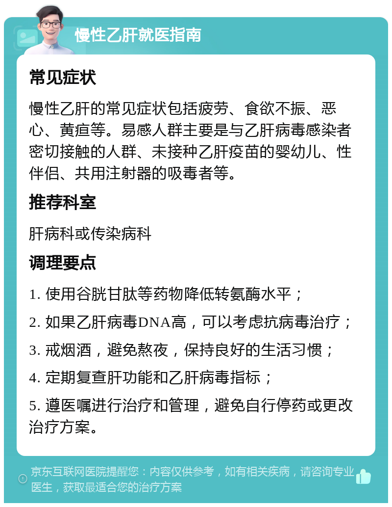 慢性乙肝就医指南 常见症状 慢性乙肝的常见症状包括疲劳、食欲不振、恶心、黄疸等。易感人群主要是与乙肝病毒感染者密切接触的人群、未接种乙肝疫苗的婴幼儿、性伴侣、共用注射器的吸毒者等。 推荐科室 肝病科或传染病科 调理要点 1. 使用谷胱甘肽等药物降低转氨酶水平； 2. 如果乙肝病毒DNA高，可以考虑抗病毒治疗； 3. 戒烟酒，避免熬夜，保持良好的生活习惯； 4. 定期复查肝功能和乙肝病毒指标； 5. 遵医嘱进行治疗和管理，避免自行停药或更改治疗方案。