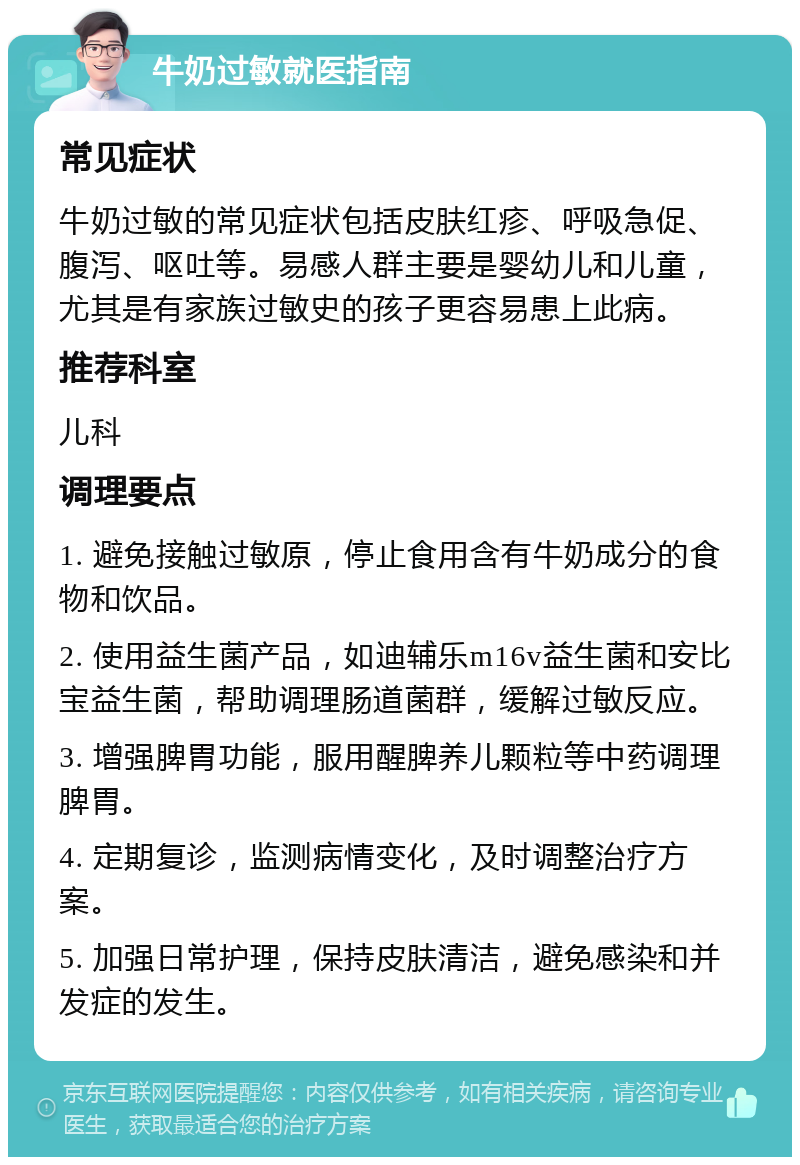 牛奶过敏就医指南 常见症状 牛奶过敏的常见症状包括皮肤红疹、呼吸急促、腹泻、呕吐等。易感人群主要是婴幼儿和儿童，尤其是有家族过敏史的孩子更容易患上此病。 推荐科室 儿科 调理要点 1. 避免接触过敏原，停止食用含有牛奶成分的食物和饮品。 2. 使用益生菌产品，如迪辅乐m16v益生菌和安比宝益生菌，帮助调理肠道菌群，缓解过敏反应。 3. 增强脾胃功能，服用醒脾养儿颗粒等中药调理脾胃。 4. 定期复诊，监测病情变化，及时调整治疗方案。 5. 加强日常护理，保持皮肤清洁，避免感染和并发症的发生。