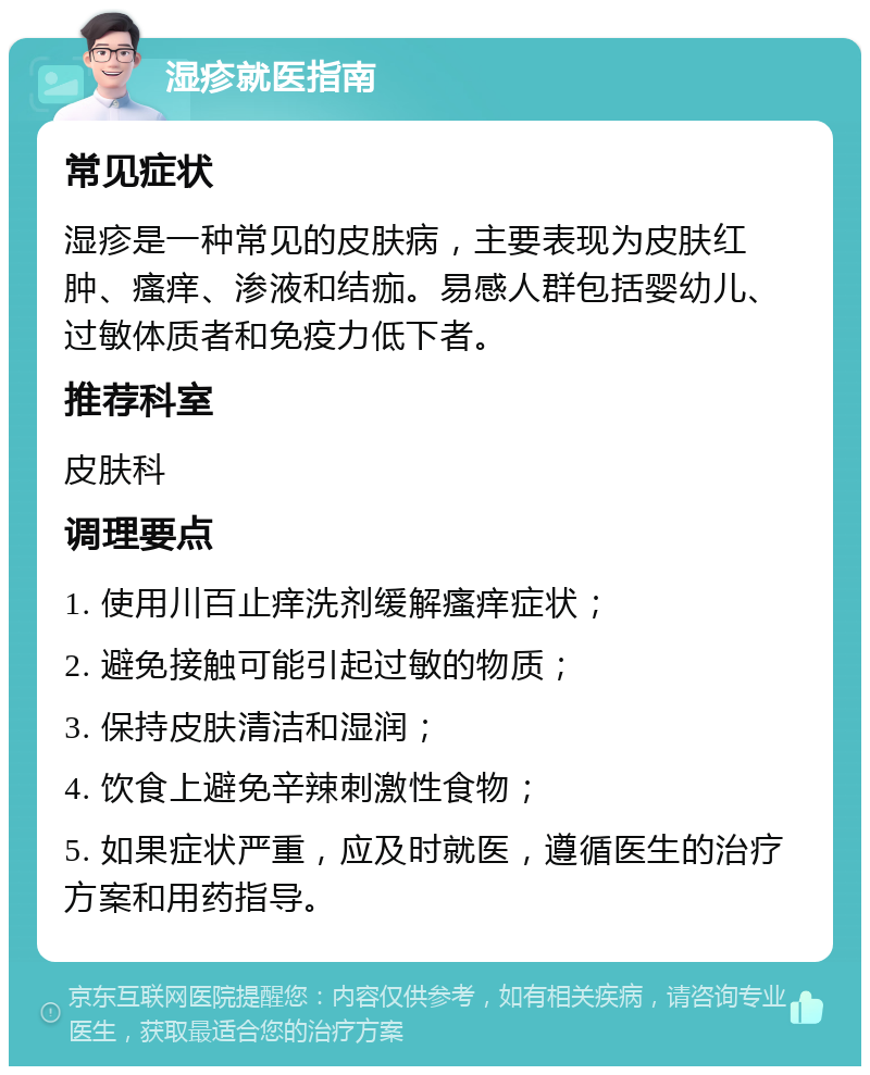 湿疹就医指南 常见症状 湿疹是一种常见的皮肤病，主要表现为皮肤红肿、瘙痒、渗液和结痂。易感人群包括婴幼儿、过敏体质者和免疫力低下者。 推荐科室 皮肤科 调理要点 1. 使用川百止痒洗剂缓解瘙痒症状； 2. 避免接触可能引起过敏的物质； 3. 保持皮肤清洁和湿润； 4. 饮食上避免辛辣刺激性食物； 5. 如果症状严重，应及时就医，遵循医生的治疗方案和用药指导。