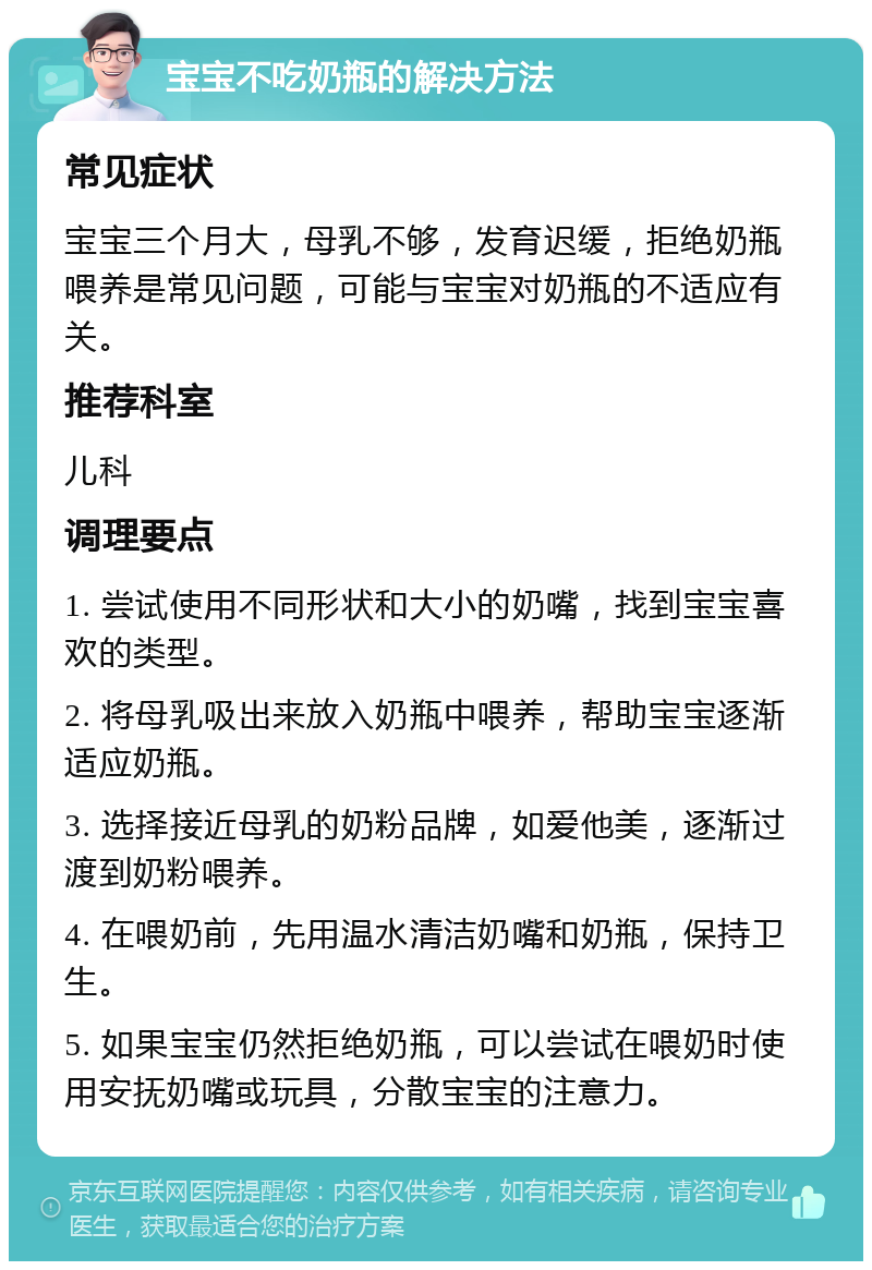 宝宝不吃奶瓶的解决方法 常见症状 宝宝三个月大，母乳不够，发育迟缓，拒绝奶瓶喂养是常见问题，可能与宝宝对奶瓶的不适应有关。 推荐科室 儿科 调理要点 1. 尝试使用不同形状和大小的奶嘴，找到宝宝喜欢的类型。 2. 将母乳吸出来放入奶瓶中喂养，帮助宝宝逐渐适应奶瓶。 3. 选择接近母乳的奶粉品牌，如爱他美，逐渐过渡到奶粉喂养。 4. 在喂奶前，先用温水清洁奶嘴和奶瓶，保持卫生。 5. 如果宝宝仍然拒绝奶瓶，可以尝试在喂奶时使用安抚奶嘴或玩具，分散宝宝的注意力。