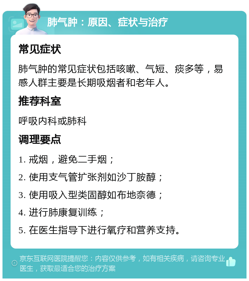 肺气肿：原因、症状与治疗 常见症状 肺气肿的常见症状包括咳嗽、气短、痰多等，易感人群主要是长期吸烟者和老年人。 推荐科室 呼吸内科或肺科 调理要点 1. 戒烟，避免二手烟； 2. 使用支气管扩张剂如沙丁胺醇； 3. 使用吸入型类固醇如布地奈德； 4. 进行肺康复训练； 5. 在医生指导下进行氧疗和营养支持。