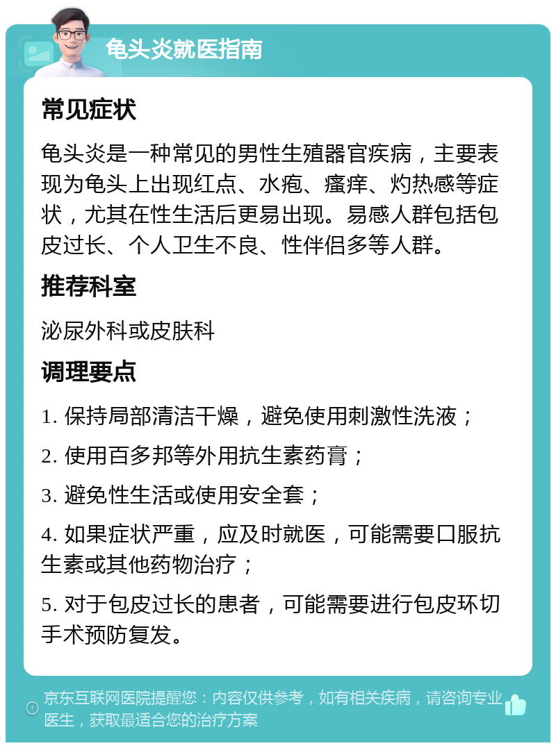 龟头炎就医指南 常见症状 龟头炎是一种常见的男性生殖器官疾病，主要表现为龟头上出现红点、水疱、瘙痒、灼热感等症状，尤其在性生活后更易出现。易感人群包括包皮过长、个人卫生不良、性伴侣多等人群。 推荐科室 泌尿外科或皮肤科 调理要点 1. 保持局部清洁干燥，避免使用刺激性洗液； 2. 使用百多邦等外用抗生素药膏； 3. 避免性生活或使用安全套； 4. 如果症状严重，应及时就医，可能需要口服抗生素或其他药物治疗； 5. 对于包皮过长的患者，可能需要进行包皮环切手术预防复发。