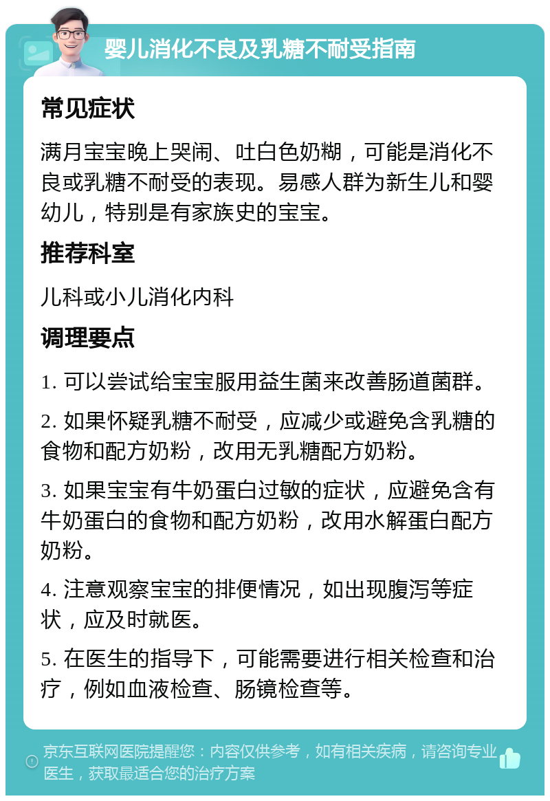 婴儿消化不良及乳糖不耐受指南 常见症状 满月宝宝晚上哭闹、吐白色奶糊，可能是消化不良或乳糖不耐受的表现。易感人群为新生儿和婴幼儿，特别是有家族史的宝宝。 推荐科室 儿科或小儿消化内科 调理要点 1. 可以尝试给宝宝服用益生菌来改善肠道菌群。 2. 如果怀疑乳糖不耐受，应减少或避免含乳糖的食物和配方奶粉，改用无乳糖配方奶粉。 3. 如果宝宝有牛奶蛋白过敏的症状，应避免含有牛奶蛋白的食物和配方奶粉，改用水解蛋白配方奶粉。 4. 注意观察宝宝的排便情况，如出现腹泻等症状，应及时就医。 5. 在医生的指导下，可能需要进行相关检查和治疗，例如血液检查、肠镜检查等。