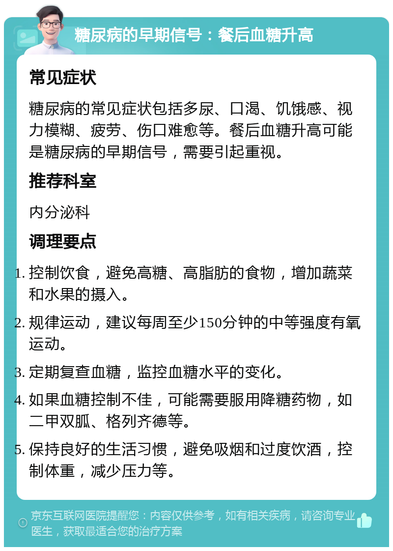 糖尿病的早期信号：餐后血糖升高 常见症状 糖尿病的常见症状包括多尿、口渴、饥饿感、视力模糊、疲劳、伤口难愈等。餐后血糖升高可能是糖尿病的早期信号，需要引起重视。 推荐科室 内分泌科 调理要点 控制饮食，避免高糖、高脂肪的食物，增加蔬菜和水果的摄入。 规律运动，建议每周至少150分钟的中等强度有氧运动。 定期复查血糖，监控血糖水平的变化。 如果血糖控制不佳，可能需要服用降糖药物，如二甲双胍、格列齐德等。 保持良好的生活习惯，避免吸烟和过度饮酒，控制体重，减少压力等。