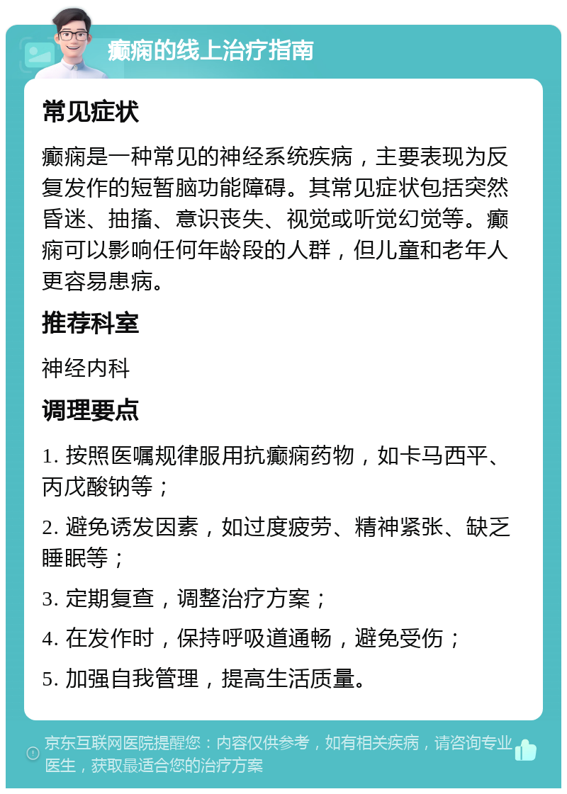 癫痫的线上治疗指南 常见症状 癫痫是一种常见的神经系统疾病，主要表现为反复发作的短暂脑功能障碍。其常见症状包括突然昏迷、抽搐、意识丧失、视觉或听觉幻觉等。癫痫可以影响任何年龄段的人群，但儿童和老年人更容易患病。 推荐科室 神经内科 调理要点 1. 按照医嘱规律服用抗癫痫药物，如卡马西平、丙戊酸钠等； 2. 避免诱发因素，如过度疲劳、精神紧张、缺乏睡眠等； 3. 定期复查，调整治疗方案； 4. 在发作时，保持呼吸道通畅，避免受伤； 5. 加强自我管理，提高生活质量。