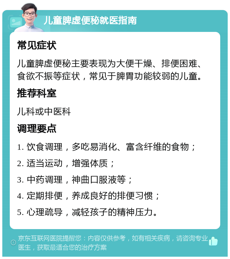 儿童脾虚便秘就医指南 常见症状 儿童脾虚便秘主要表现为大便干燥、排便困难、食欲不振等症状，常见于脾胃功能较弱的儿童。 推荐科室 儿科或中医科 调理要点 1. 饮食调理，多吃易消化、富含纤维的食物； 2. 适当运动，增强体质； 3. 中药调理，神曲口服液等； 4. 定期排便，养成良好的排便习惯； 5. 心理疏导，减轻孩子的精神压力。