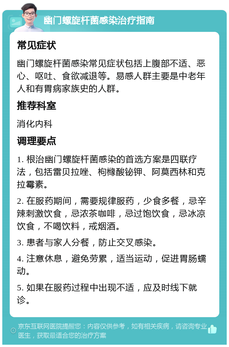 幽门螺旋杆菌感染治疗指南 常见症状 幽门螺旋杆菌感染常见症状包括上腹部不适、恶心、呕吐、食欲减退等。易感人群主要是中老年人和有胃病家族史的人群。 推荐科室 消化内科 调理要点 1. 根治幽门螺旋杆菌感染的首选方案是四联疗法，包括雷贝拉唑、枸橼酸铋钾、阿莫西林和克拉霉素。 2. 在服药期间，需要规律服药，少食多餐，忌辛辣刺激饮食，忌浓茶咖啡，忌过饱饮食，忌冰凉饮食，不喝饮料，戒烟酒。 3. 患者与家人分餐，防止交叉感染。 4. 注意休息，避免劳累，适当运动，促进胃肠蠕动。 5. 如果在服药过程中出现不适，应及时线下就诊。