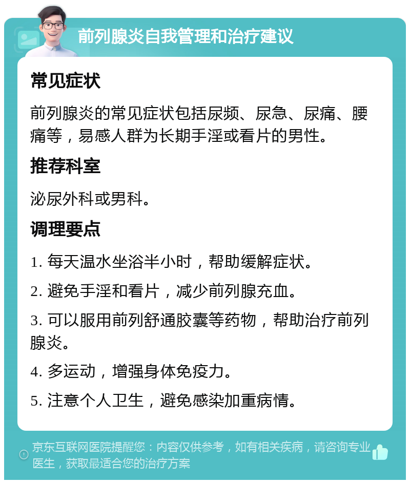 前列腺炎自我管理和治疗建议 常见症状 前列腺炎的常见症状包括尿频、尿急、尿痛、腰痛等，易感人群为长期手淫或看片的男性。 推荐科室 泌尿外科或男科。 调理要点 1. 每天温水坐浴半小时，帮助缓解症状。 2. 避免手淫和看片，减少前列腺充血。 3. 可以服用前列舒通胶囊等药物，帮助治疗前列腺炎。 4. 多运动，增强身体免疫力。 5. 注意个人卫生，避免感染加重病情。