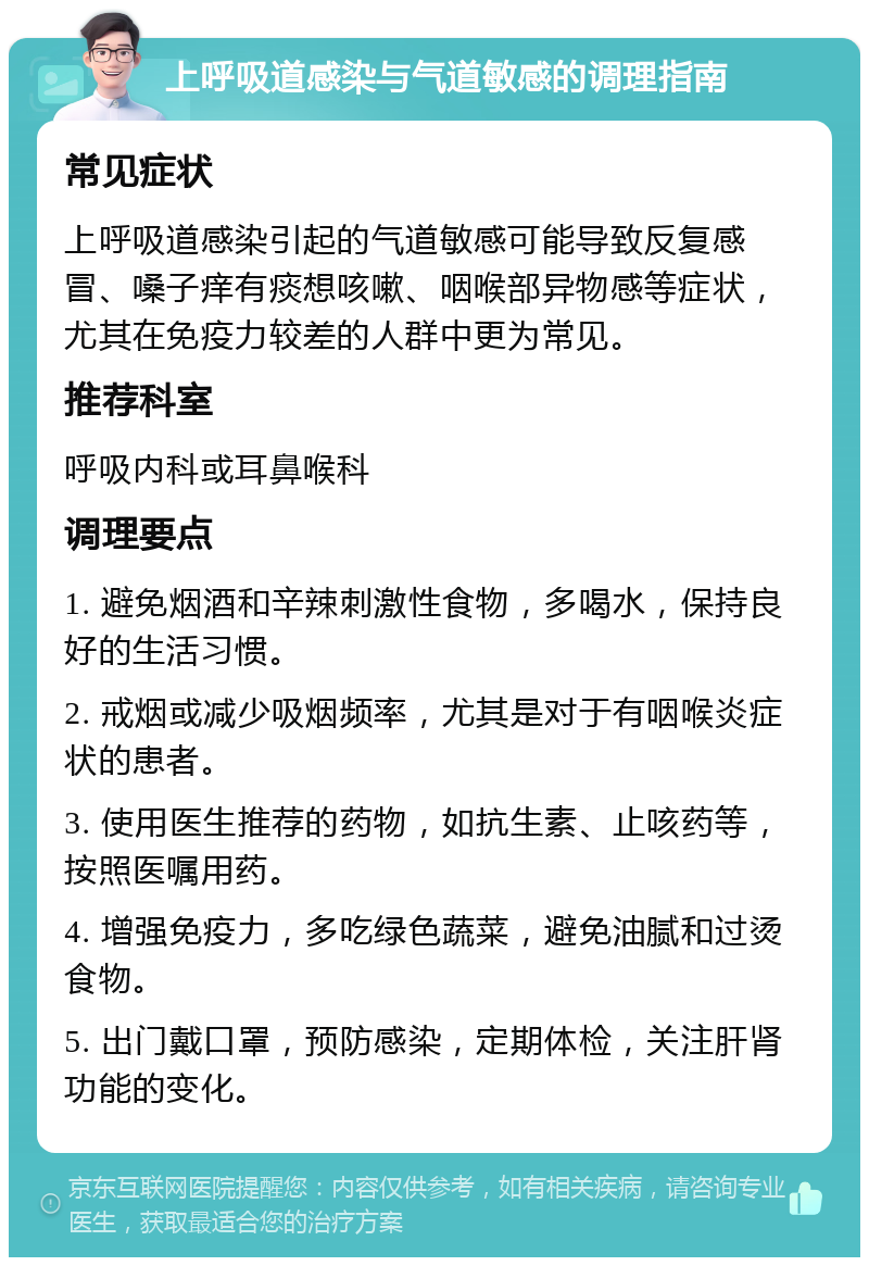 上呼吸道感染与气道敏感的调理指南 常见症状 上呼吸道感染引起的气道敏感可能导致反复感冒、嗓子痒有痰想咳嗽、咽喉部异物感等症状，尤其在免疫力较差的人群中更为常见。 推荐科室 呼吸内科或耳鼻喉科 调理要点 1. 避免烟酒和辛辣刺激性食物，多喝水，保持良好的生活习惯。 2. 戒烟或减少吸烟频率，尤其是对于有咽喉炎症状的患者。 3. 使用医生推荐的药物，如抗生素、止咳药等，按照医嘱用药。 4. 增强免疫力，多吃绿色蔬菜，避免油腻和过烫食物。 5. 出门戴口罩，预防感染，定期体检，关注肝肾功能的变化。