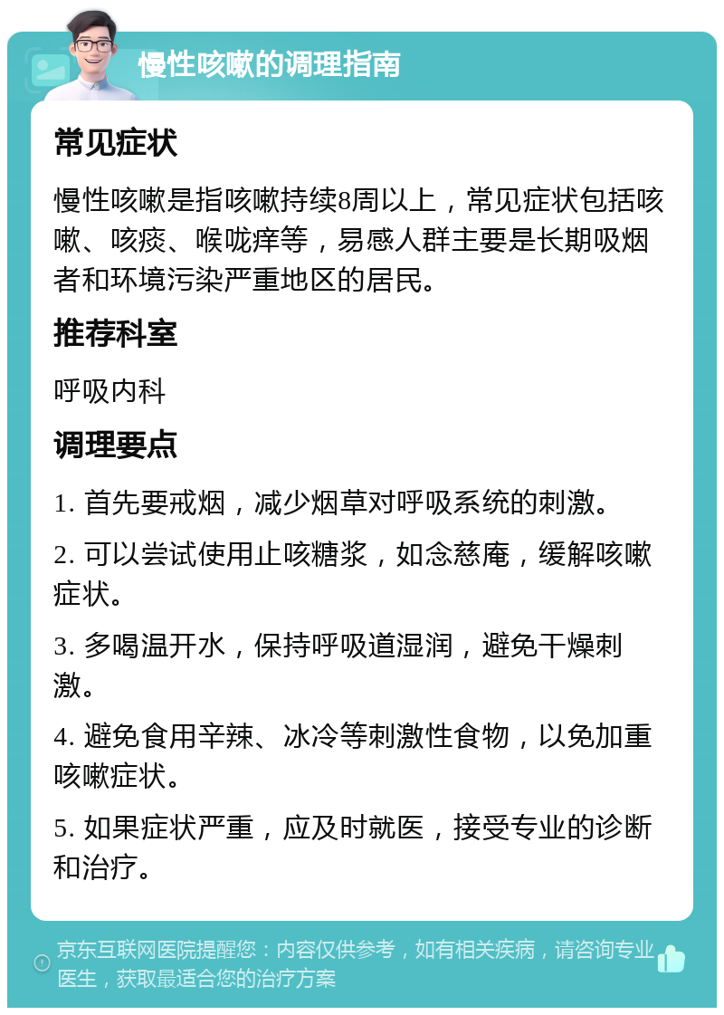 慢性咳嗽的调理指南 常见症状 慢性咳嗽是指咳嗽持续8周以上，常见症状包括咳嗽、咳痰、喉咙痒等，易感人群主要是长期吸烟者和环境污染严重地区的居民。 推荐科室 呼吸内科 调理要点 1. 首先要戒烟，减少烟草对呼吸系统的刺激。 2. 可以尝试使用止咳糖浆，如念慈庵，缓解咳嗽症状。 3. 多喝温开水，保持呼吸道湿润，避免干燥刺激。 4. 避免食用辛辣、冰冷等刺激性食物，以免加重咳嗽症状。 5. 如果症状严重，应及时就医，接受专业的诊断和治疗。