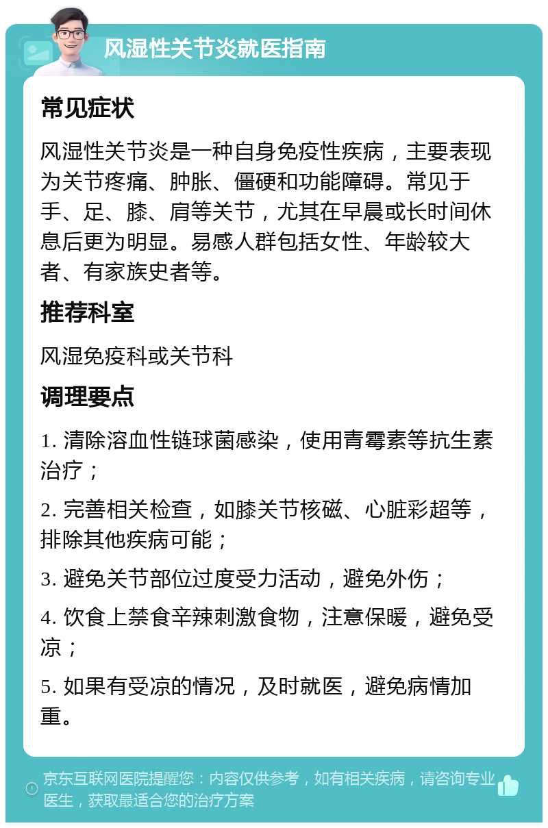 风湿性关节炎就医指南 常见症状 风湿性关节炎是一种自身免疫性疾病，主要表现为关节疼痛、肿胀、僵硬和功能障碍。常见于手、足、膝、肩等关节，尤其在早晨或长时间休息后更为明显。易感人群包括女性、年龄较大者、有家族史者等。 推荐科室 风湿免疫科或关节科 调理要点 1. 清除溶血性链球菌感染，使用青霉素等抗生素治疗； 2. 完善相关检查，如膝关节核磁、心脏彩超等，排除其他疾病可能； 3. 避免关节部位过度受力活动，避免外伤； 4. 饮食上禁食辛辣刺激食物，注意保暖，避免受凉； 5. 如果有受凉的情况，及时就医，避免病情加重。