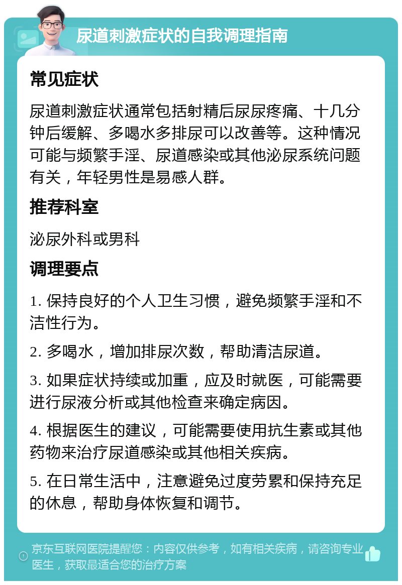 尿道刺激症状的自我调理指南 常见症状 尿道刺激症状通常包括射精后尿尿疼痛、十几分钟后缓解、多喝水多排尿可以改善等。这种情况可能与频繁手淫、尿道感染或其他泌尿系统问题有关，年轻男性是易感人群。 推荐科室 泌尿外科或男科 调理要点 1. 保持良好的个人卫生习惯，避免频繁手淫和不洁性行为。 2. 多喝水，增加排尿次数，帮助清洁尿道。 3. 如果症状持续或加重，应及时就医，可能需要进行尿液分析或其他检查来确定病因。 4. 根据医生的建议，可能需要使用抗生素或其他药物来治疗尿道感染或其他相关疾病。 5. 在日常生活中，注意避免过度劳累和保持充足的休息，帮助身体恢复和调节。