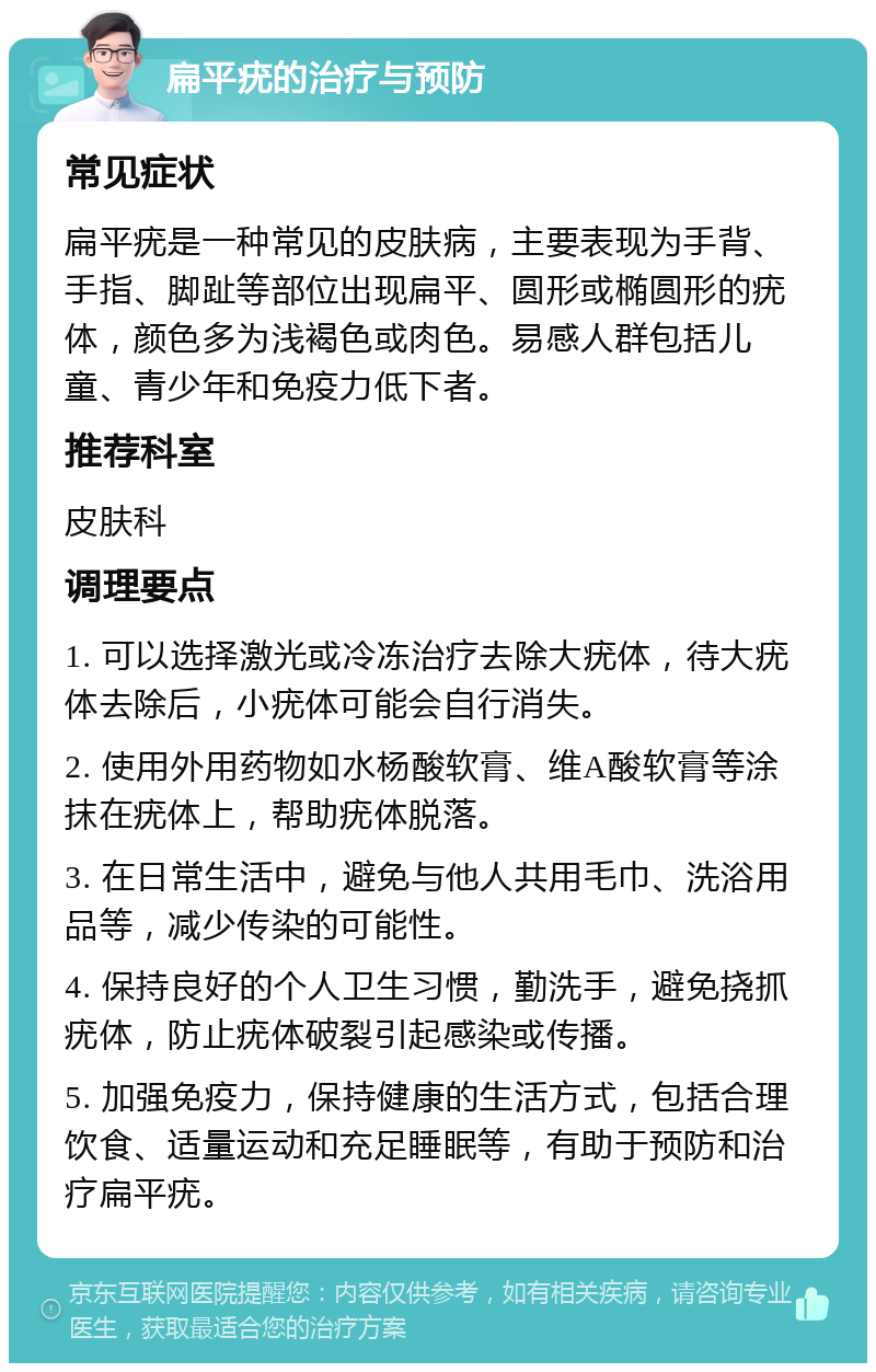 扁平疣的治疗与预防 常见症状 扁平疣是一种常见的皮肤病，主要表现为手背、手指、脚趾等部位出现扁平、圆形或椭圆形的疣体，颜色多为浅褐色或肉色。易感人群包括儿童、青少年和免疫力低下者。 推荐科室 皮肤科 调理要点 1. 可以选择激光或冷冻治疗去除大疣体，待大疣体去除后，小疣体可能会自行消失。 2. 使用外用药物如水杨酸软膏、维A酸软膏等涂抹在疣体上，帮助疣体脱落。 3. 在日常生活中，避免与他人共用毛巾、洗浴用品等，减少传染的可能性。 4. 保持良好的个人卫生习惯，勤洗手，避免挠抓疣体，防止疣体破裂引起感染或传播。 5. 加强免疫力，保持健康的生活方式，包括合理饮食、适量运动和充足睡眠等，有助于预防和治疗扁平疣。