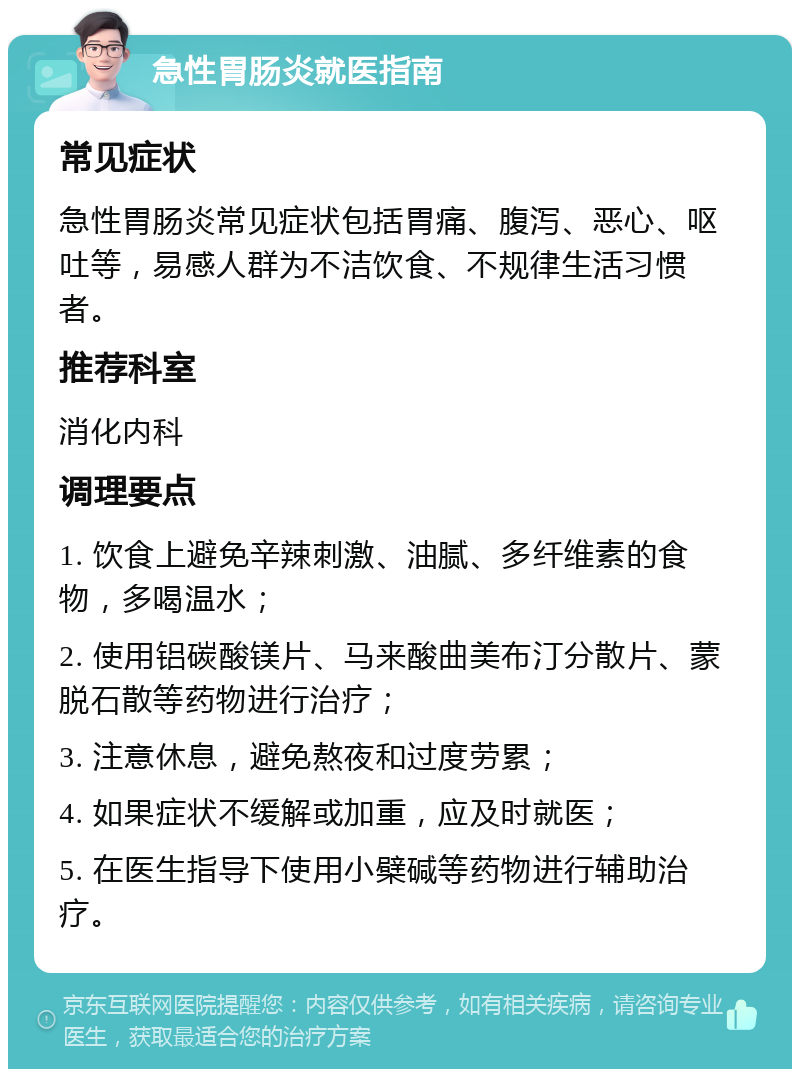 急性胃肠炎就医指南 常见症状 急性胃肠炎常见症状包括胃痛、腹泻、恶心、呕吐等，易感人群为不洁饮食、不规律生活习惯者。 推荐科室 消化内科 调理要点 1. 饮食上避免辛辣刺激、油腻、多纤维素的食物，多喝温水； 2. 使用铝碳酸镁片、马来酸曲美布汀分散片、蒙脱石散等药物进行治疗； 3. 注意休息，避免熬夜和过度劳累； 4. 如果症状不缓解或加重，应及时就医； 5. 在医生指导下使用小檗碱等药物进行辅助治疗。