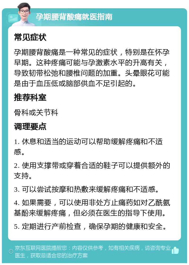 孕期腰背酸痛就医指南 常见症状 孕期腰背酸痛是一种常见的症状，特别是在怀孕早期。这种疼痛可能与孕激素水平的升高有关，导致韧带松弛和腰椎问题的加重。头晕眼花可能是由于血压低或脑部供血不足引起的。 推荐科室 骨科或关节科 调理要点 1. 休息和适当的运动可以帮助缓解疼痛和不适感。 2. 使用支撑带或穿着合适的鞋子可以提供额外的支持。 3. 可以尝试按摩和热敷来缓解疼痛和不适感。 4. 如果需要，可以使用非处方止痛药如对乙酰氨基酚来缓解疼痛，但必须在医生的指导下使用。 5. 定期进行产前检查，确保孕期的健康和安全。