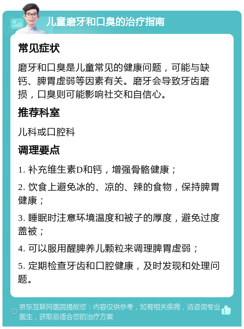 儿童磨牙和口臭的治疗指南 常见症状 磨牙和口臭是儿童常见的健康问题，可能与缺钙、脾胃虚弱等因素有关。磨牙会导致牙齿磨损，口臭则可能影响社交和自信心。 推荐科室 儿科或口腔科 调理要点 1. 补充维生素D和钙，增强骨骼健康； 2. 饮食上避免冰的、凉的、辣的食物，保持脾胃健康； 3. 睡眠时注意环境温度和被子的厚度，避免过度盖被； 4. 可以服用醒脾养儿颗粒来调理脾胃虚弱； 5. 定期检查牙齿和口腔健康，及时发现和处理问题。