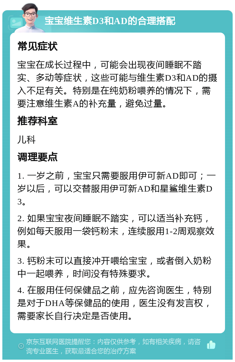 宝宝维生素D3和AD的合理搭配 常见症状 宝宝在成长过程中，可能会出现夜间睡眠不踏实、多动等症状，这些可能与维生素D3和AD的摄入不足有关。特别是在纯奶粉喂养的情况下，需要注意维生素A的补充量，避免过量。 推荐科室 儿科 调理要点 1. 一岁之前，宝宝只需要服用伊可新AD即可；一岁以后，可以交替服用伊可新AD和星鲨维生素D3。 2. 如果宝宝夜间睡眠不踏实，可以适当补充钙，例如每天服用一袋钙粉末，连续服用1-2周观察效果。 3. 钙粉末可以直接冲开喂给宝宝，或者倒入奶粉中一起喂养，时间没有特殊要求。 4. 在服用任何保健品之前，应先咨询医生，特别是对于DHA等保健品的使用，医生没有发言权，需要家长自行决定是否使用。