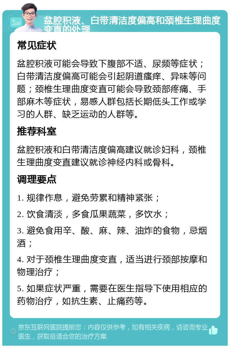 盆腔积液、白带清洁度偏高和颈椎生理曲度变直的处理 常见症状 盆腔积液可能会导致下腹部不适、尿频等症状；白带清洁度偏高可能会引起阴道瘙痒、异味等问题；颈椎生理曲度变直可能会导致颈部疼痛、手部麻木等症状，易感人群包括长期低头工作或学习的人群、缺乏运动的人群等。 推荐科室 盆腔积液和白带清洁度偏高建议就诊妇科，颈椎生理曲度变直建议就诊神经内科或骨科。 调理要点 1. 规律作息，避免劳累和精神紧张； 2. 饮食清淡，多食瓜果蔬菜，多饮水； 3. 避免食用辛、酸、麻、辣、油炸的食物，忌烟酒； 4. 对于颈椎生理曲度变直，适当进行颈部按摩和物理治疗； 5. 如果症状严重，需要在医生指导下使用相应的药物治疗，如抗生素、止痛药等。