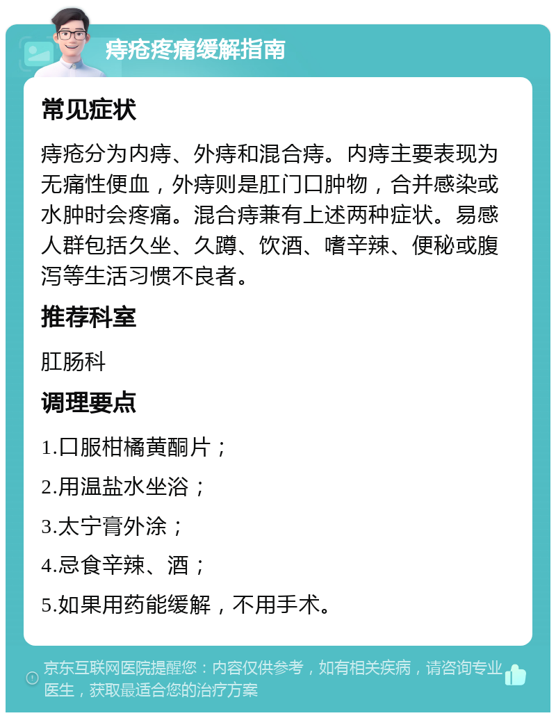 痔疮疼痛缓解指南 常见症状 痔疮分为内痔、外痔和混合痔。内痔主要表现为无痛性便血，外痔则是肛门口肿物，合并感染或水肿时会疼痛。混合痔兼有上述两种症状。易感人群包括久坐、久蹲、饮酒、嗜辛辣、便秘或腹泻等生活习惯不良者。 推荐科室 肛肠科 调理要点 1.口服柑橘黄酮片； 2.用温盐水坐浴； 3.太宁膏外涂； 4.忌食辛辣、酒； 5.如果用药能缓解，不用手术。