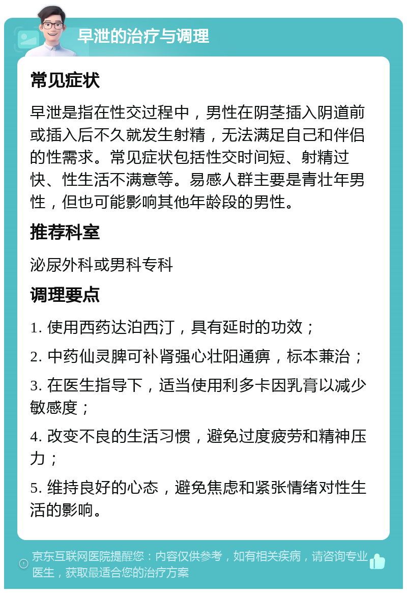 早泄的治疗与调理 常见症状 早泄是指在性交过程中，男性在阴茎插入阴道前或插入后不久就发生射精，无法满足自己和伴侣的性需求。常见症状包括性交时间短、射精过快、性生活不满意等。易感人群主要是青壮年男性，但也可能影响其他年龄段的男性。 推荐科室 泌尿外科或男科专科 调理要点 1. 使用西药达泊西汀，具有延时的功效； 2. 中药仙灵脾可补肾强心壮阳通痹，标本兼治； 3. 在医生指导下，适当使用利多卡因乳膏以减少敏感度； 4. 改变不良的生活习惯，避免过度疲劳和精神压力； 5. 维持良好的心态，避免焦虑和紧张情绪对性生活的影响。