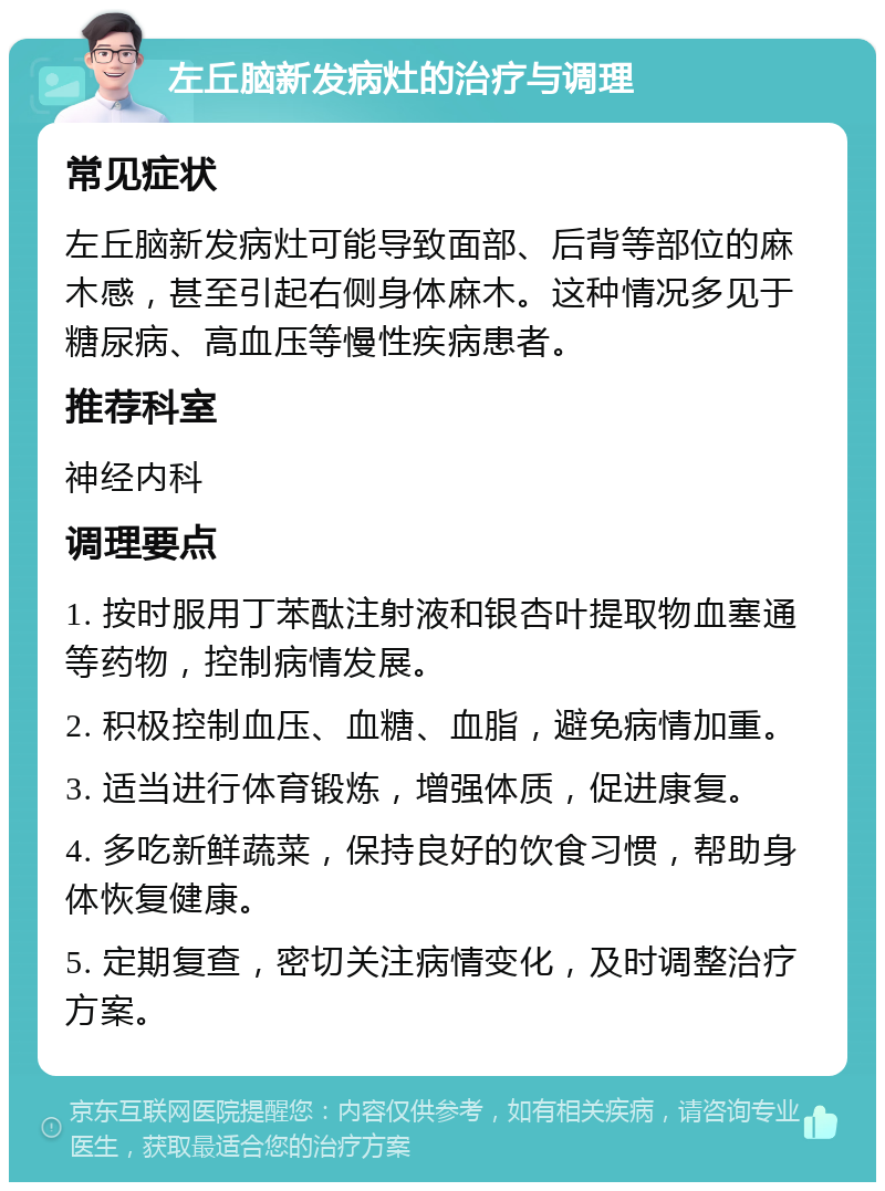 左丘脑新发病灶的治疗与调理 常见症状 左丘脑新发病灶可能导致面部、后背等部位的麻木感，甚至引起右侧身体麻木。这种情况多见于糖尿病、高血压等慢性疾病患者。 推荐科室 神经内科 调理要点 1. 按时服用丁苯酞注射液和银杏叶提取物血塞通等药物，控制病情发展。 2. 积极控制血压、血糖、血脂，避免病情加重。 3. 适当进行体育锻炼，增强体质，促进康复。 4. 多吃新鲜蔬菜，保持良好的饮食习惯，帮助身体恢复健康。 5. 定期复查，密切关注病情变化，及时调整治疗方案。