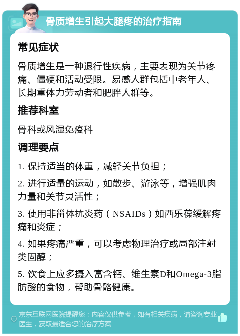 骨质增生引起大腿疼的治疗指南 常见症状 骨质增生是一种退行性疾病，主要表现为关节疼痛、僵硬和活动受限。易感人群包括中老年人、长期重体力劳动者和肥胖人群等。 推荐科室 骨科或风湿免疫科 调理要点 1. 保持适当的体重，减轻关节负担； 2. 进行适量的运动，如散步、游泳等，增强肌肉力量和关节灵活性； 3. 使用非甾体抗炎药（NSAIDs）如西乐葆缓解疼痛和炎症； 4. 如果疼痛严重，可以考虑物理治疗或局部注射类固醇； 5. 饮食上应多摄入富含钙、维生素D和Omega-3脂肪酸的食物，帮助骨骼健康。