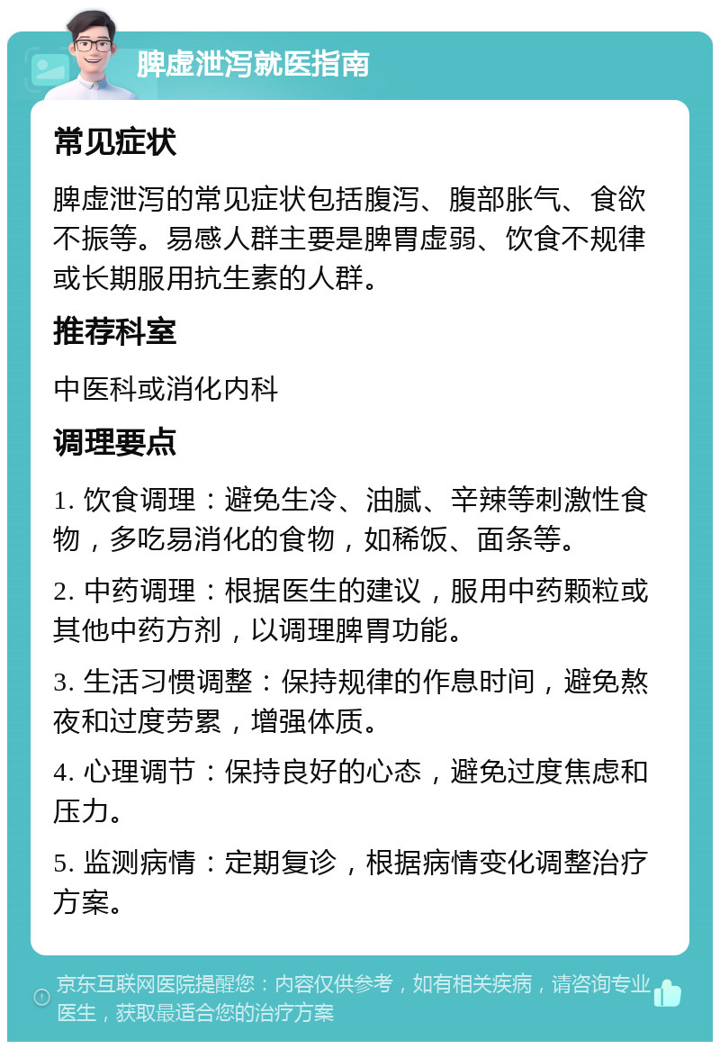 脾虚泄泻就医指南 常见症状 脾虚泄泻的常见症状包括腹泻、腹部胀气、食欲不振等。易感人群主要是脾胃虚弱、饮食不规律或长期服用抗生素的人群。 推荐科室 中医科或消化内科 调理要点 1. 饮食调理：避免生冷、油腻、辛辣等刺激性食物，多吃易消化的食物，如稀饭、面条等。 2. 中药调理：根据医生的建议，服用中药颗粒或其他中药方剂，以调理脾胃功能。 3. 生活习惯调整：保持规律的作息时间，避免熬夜和过度劳累，增强体质。 4. 心理调节：保持良好的心态，避免过度焦虑和压力。 5. 监测病情：定期复诊，根据病情变化调整治疗方案。